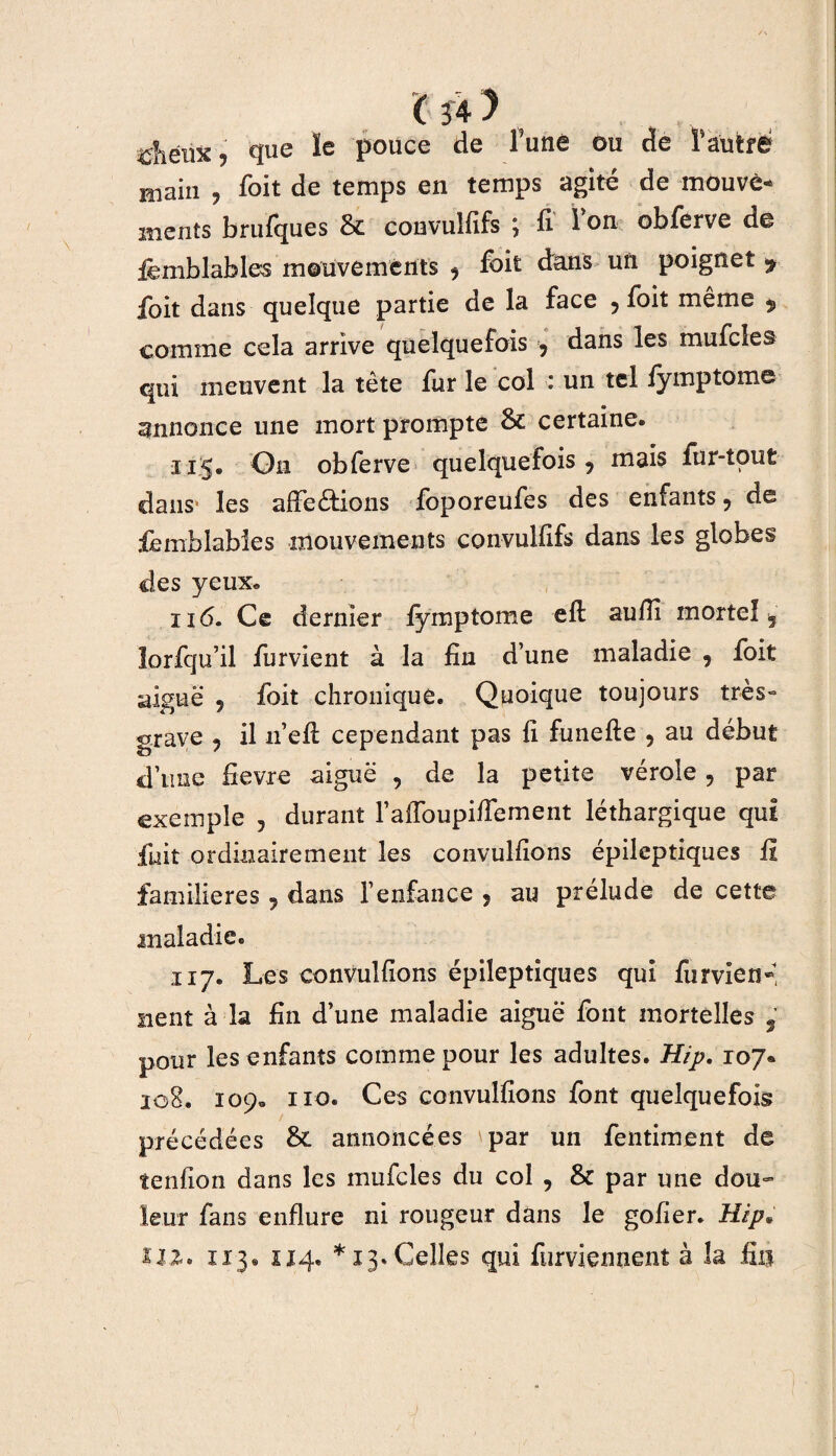 4ihêux j que ïe pouce de Tune ou de F autre main ? foit de temps en temps agité de rnouvè- ments brufques & convulfïfs ; fi Ion obferve de iëmblables mouvements ^ fbit dans un poignet y ioit dans quelque partie de la face ? foit même $ comme cela arrive quelquefois ? dans les mufcles qui meuvent la tète fur le col : un tel fymptome annonce une mort prompte & certaine. 115. On obferve quelquefois ? mais fur-tout dans* les affections foporeufes des enfants, de femblables mouvements convulfïfs dans les globes des yeux. 116. Ce dernier fymptome efl aufïi mortel , lorfqu’il furvient à la fin d’une maladie , foit aiguë 5 foit chronique. Quoique toujours très» grave ? il n’efl cependant pas fi funefie , au début d’tme fievre aiguë , de la petite vérole, par exemple 5 durant l’affoupiffement léthargique qui fuit ordinairement les convulfions épileptiques fi familières 5 dans l’enfance ? au prélude de cette maladie. 117. Les convulfions épileptiques qui furvien» lient à la fin d’une maladie aiguë font mortelles , pour les enfants comme pour les adultes. Hip. 107® 208. 109. 110. Ces convulfions font quelquefois précédées annoncées \par un fentiment de tenfion dans les mufcles du col , & par une dou¬ leur fans enflure ni rougeur dans le gofier. Hip* 112» 113. 214» *13. Celles qui furviennent à la fin