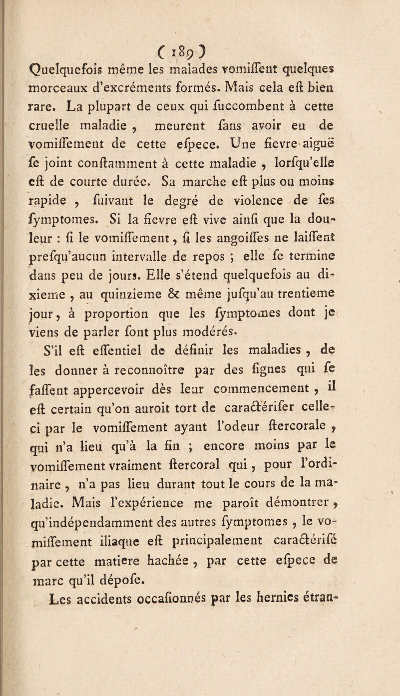 Quelquefois même les malades vomiflent quelques morceaux d’excréments formés. Mais cela et bien rare. La plupart de ceux qui fuccombent à cette cruelle maladie 9 meurent fans avoir eu de vomiffement de cette elpece. Une fievre-aiguë fe joint contaminent à cette maladie , lorfqu’elle et de courte durée. Sa marche et plus ou moins rapide 9 fuivaut le degré de violence de fes fymptomes. Si la fievre et vive aint que la dou¬ leur : fi le vomiffement, t les angoiffes ne laiffent prefqu’aucun intervalle de repos ; elle fe termine dans peu de jours. Elle s’étend quelquefois au di~ xieme ? au quinzième 8c même jufqu’au trentième jour ? à proportion que les fymptomes dont je: viens de parler font plus modérés. S'il et elfentiel de définir les maladies ? de les donner à reconnoître par des lignes qui fe faffent appercevoir dès leur commencement 9 il et certain qu’on auroit tort de caraéférifer celle- ci par le vo mite ment ayant l’odeur tercorale f qui n’a lieu qu’à la fin ; encore moins par le vomiffement vraiment tercoral qui 9 pour l’ordi- naire ? n’a pas lieu durant tout le cours de la ma¬ ladie. Mais l’expérience me paroît démontrer, qu’indépendamment des autres fymptomes 9 le vo» mitement iliaque et principalement cara&érifé par cette matière hachée , par cette efpeee de marc qu’il dépofe. Les accidents occafionnés par les hernies étran-