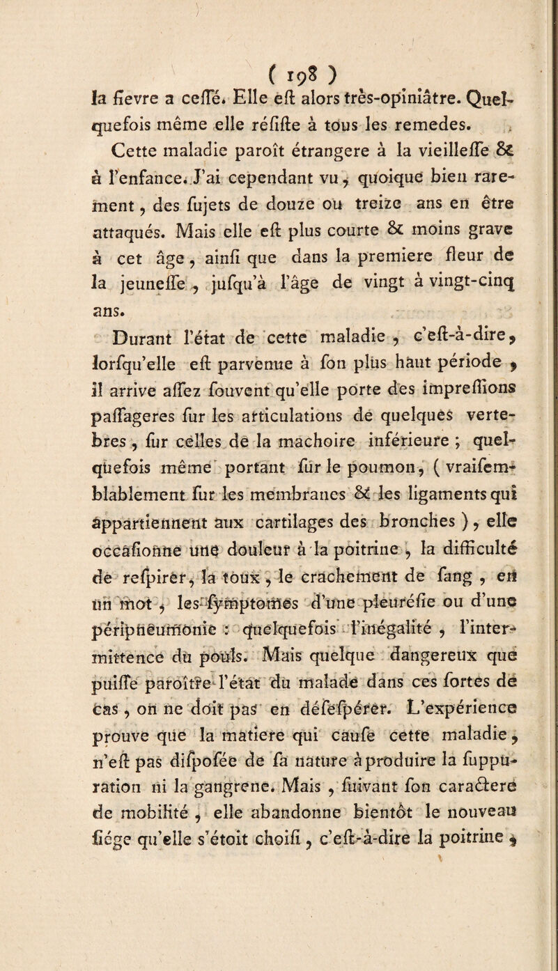 ( I9s ) la fîevre a celle. Elle eft alors très-opiniâtre. Quel¬ quefois même elle réfifte à tous les remedes. Cette maladie paroît étrangère à la vieillelFe & à l’enfance. J’ai cependant vu7 quoique bien rare¬ ment , des fujets de douze ou treize ans en être attaqués. Mais elle eft plus courte moins grave à cet âge , ainfi que dans la première fleur de la jeunelfe , jufqu’à l’âge de vingt à vingt-cinq ans. Durant l’état de cette maladie 9 ceft-a-dire? lorfqu’elle eft parvenue à fon plus haut période 9 il arrive alfez fouvent qu’elle porte des impreffions palfageres fur les articulations de quelques vertè¬ bres , fur celles de la mâchoire inférieure ; quel¬ quefois même portant furlepoumon , ( vraisem¬ blablement fur les membranes &£ les ligaments qui appartiennent aux cartilages des bronches )? elle occâfio&ne une douleur à la poitrine , la difficulté de refpirèr, la toux ^ le crachement de fang , eit Un mot j les-fÿmptomes d’une pleuréfie ou d’une péripfiëurnônie : quelquefois Fmégalité 9 l’inter¬ mittence du pouls. Mais quelque dangereux que puilTe paroît?© l’état du malade dans ces fortes de Cas, on ne doit pas en défefpérêr. L’expérience prouve que la matière qui caufe cette maladie y n’eft pas difpofée de fa nature à produire la fuppu- ration ni la gangrené. Mais , fuivant fon caraéfere de mobilité , elle abandonne bientôt le nouveau fiége qu’elle s’étoit choifi ? c’eft-à-dire la poitrine ^