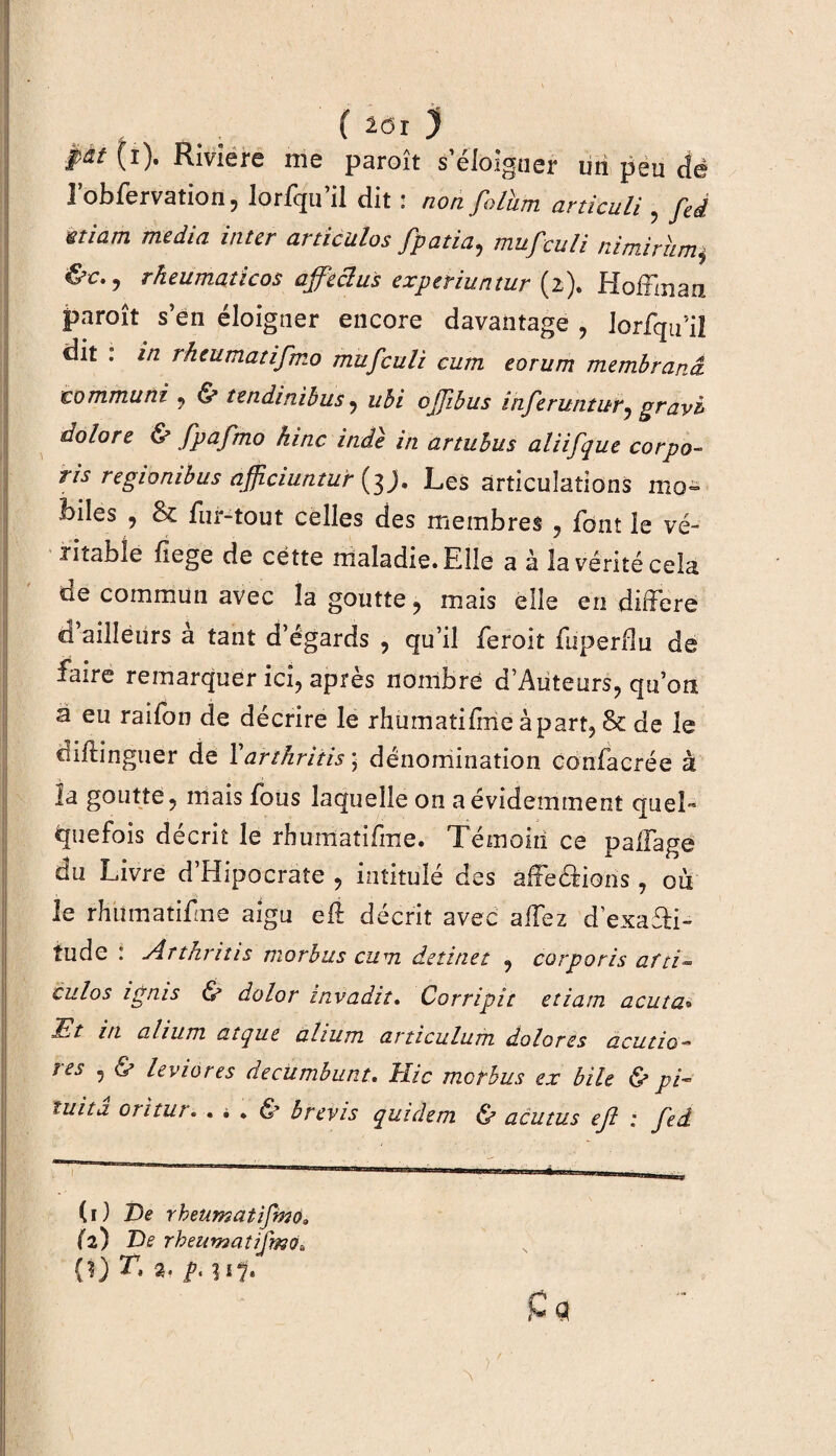 ( 2ÔI ) pât (i). Riviere me paroît s’éloigner un peu dé l’obferVation, lorfqu’il dit : non folhm articuli , fié Êtiam media inter articulas fpatia, mufculi nimiriimi &c.j rkeumaticos affeclus experiuntur (2). Hoffman paroît s’en éloigner encore davantage , lorfqifil dit . in rheumatifmo mufculi cum eorum membranâ commuai , & tendinibus , ubi ojfibus inferuntur7 gravi dolore & fpafmo hinc inâe in artuhus aliifque corpo- ris regionibus afjiciuntur (3 j. Les articulations mo¬ biles , & fur-tout celles des membres , font le vé¬ ritable fiege de cette maladie. Elle a à la vérité cela de commun avec la goutte, mais elle en différé d’ailleurs à tant d’égards , qu’il feroit fuperdu de faire remarquer ici, après nombre d’Auteurs, qu’on a eu raifon de décrire le rhumatifme à part, Sc de le cliflinguer de Yartkritis] dénomination confacrée à la goutte, mais fous laquelle on a évidemment quel- quefois décrit le rhumatifme. Témoin ce palfage du Livre d’Hipocrate , intitulé des affeéHons, où le rhumatifme aigu efl décrit avec allez dexaTi- tude : Àrtkrins morbus cum detinet , corporis afti- culos ignis ù dolor invadit. Corripit etiam acuta» Et in alium atque ahum articulum dolores acutio- res , & leviores decumbunt. Hic morbus ex bile & pi- ïuita oritur. . * . & b revis quidetn & acutus ejl : fed (1) De rheumatifmo» (2) De rheumatifmo» (?) T, %. p. îi?.