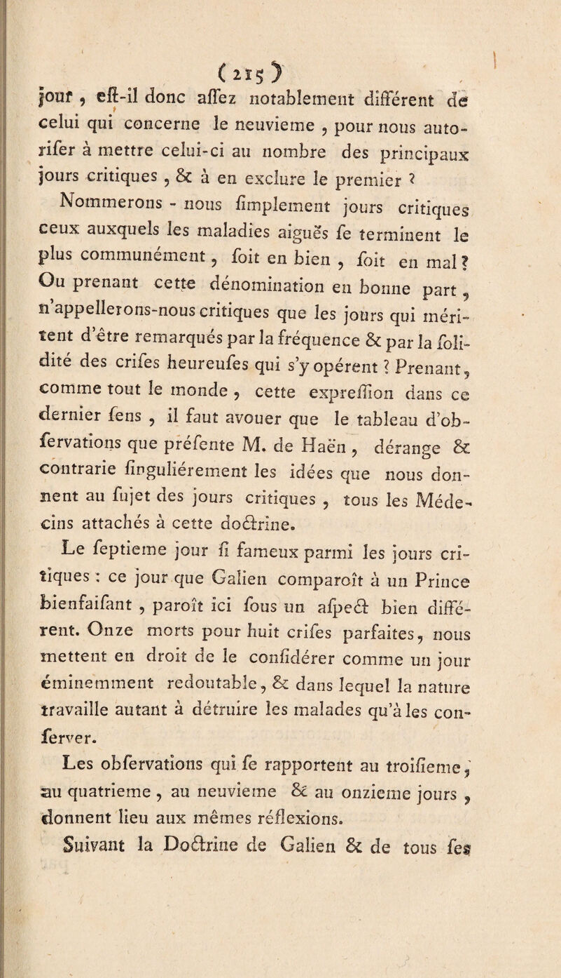 |ouf , efî-il donc affez notablement different de celui qui concerne le neuvième , pour nous auto¬ riser à mettre celui-ci au nombre des principaux jours critiques , 8c à en exclure le premier ? Nommerons - nous fimplement jours critiques ceux auxquels les maladies aiguës Se terminent le plus communément, Soit en bien , Soit en mal ? Ou prenant cette dénomination en bonne part , n appellerons-nous critiques que les jours qui méri¬ tent d’être remarqués par la fréquence & par la Soli¬ dité des crues heureufes qui s y opèrent ? Prenant, comme tout le monde , cette expreilion dans ce dernier Sens , il faut avouer que le tableau d'ob- fervations que préfente M. de Haën , dérange & contrarie Singulièrement les idées que nous don¬ nent au Sujet des jours critiques , tous les Méde¬ cins attachés à cette dourine* Le Septième jour fi fameux parmi les jours cri¬ tiques : ce jour que Galien comparoît à un Prince bienfaifant , paroît ici Sous un afpe& bien diffé¬ rent. Onze morts pour huit crifes parfaites, nous mettent en droit de le conlidérer comme un jour éminemment redoutable, & dans lequel la nature travaille autant à détruire les malades qu’aies con~ Server. Les observations qui Se rapportent au îroifïeme, au quatrième , au neuvième & au onzième jours , donnent lieu aux mêmes réflexions. Suivant la Do&ine de Galien & de tous feu