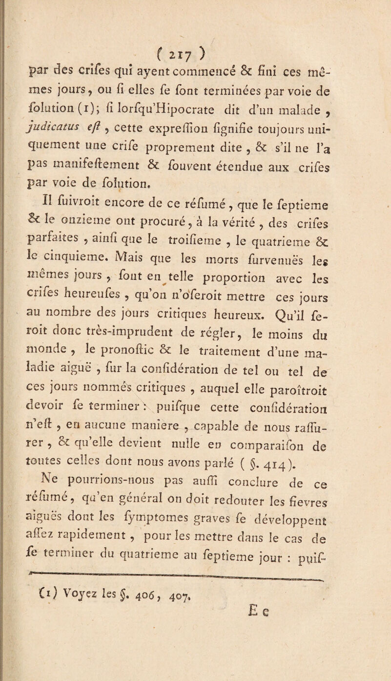 C 2.Ï7 ) par des erifes qui ayenî commencé & fini ces mê¬ mes jours j ou fi elles fe font terminées par voie de folution (i); fi lorfqu’Hipocrate dit d’un malade 9 judîcatus efî 9 cette exprefilou fignifîe toujours uni¬ quement une cri fie proprement dite , & s’il ne Fa pas manifeftement & ibuvent étendue aux erifes par voie de folution. Il fuivroit encore de ce réfumé 9 que le fepîieme 3c le onzième ont procuré 9 à la vérité 9 des erifes pal laites 9 ainfi que le îroifierne 9 le quatrième & le cinquième. Mais que les morts furvenuès les mêmes jours ? fout en telle proportion avec les Ciliés neuremes 9 qu on noferoit mettre ces jours au nombre des jours critiques heureux. Qu’il fe¬ rait donc très-imprudent de régler, le moins du monde , le pronoftic & le traitement d’une ma¬ ladie aiguë ? fur la confidération de tel ou tel de ces jours nommés critiques 9 auquel elle paroîtroit devoir fe terminer V puifque cette confidération rfidl , en aucune maniéré 9 capable de nous raffû¬ ter , & qu’elle devient nulle eu comparaifon de toutes celles dont nous avons parlé ( §. 414). Ne pourrions-nous pas suffi conclure de ce réfumé , qu’en général on doit redouter les fièvres aiguës dont les fymptomes graves fe développent affez rapidement , pour les mettre dans le cas de fe terminer du quatrième au feptieme jour : pylf B*—**»1 -. Cv) Voyez les $. 406, 407, E e