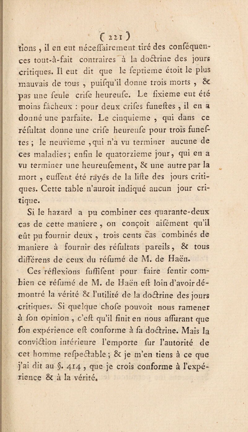 , f 2 11 ) lions 5 lî en eut néceilairemeot tiré des confequcn- ces tout-à-fait contraires à ia doctrine des jours critiques. 11 eut dit que le feptieme étoit le plus mauvais de tous ? puifqu il donne trois morts 9 & pas une feule crife heureufe. Le fixieme eut été moins fâcheux ; pour deux crifes funeftes , il en a donné une parfaite. Le cinquième , qui dans ce réfultat donne une crife heureufe pour trois funefi tes ; le neuvième ,qui n’a vu terminer aucune de ces maladies; enfin le quatorzième jour5 qui en a vu terminer une heureufement, & une autre par la mort 5 euftent été rayés de la lifte des jours criti¬ ques. Cette table n’auroit indiqué aucun jour cri- tique. Si le hazard a pu combiner ces quarante-deux cas de cette maniéré ? on conçoit aifément qu’il eût pu fournir deux ? trois cents cas combinés de maniéré à fournir des réfultaîs pareils ? & tous diiferens de ceux du réfumé de M. de Haën. Ces réflexions fuffifent pour faire fentir com¬ bien ce réfumé de M. de Haën eft loin d’avoir dé¬ montré la vérité & futilité de la doéfrine des jours critiques. Si quelque chofe pouvoit nous ramener à fon opinion , c’eft qu’il finît en nous afturant que fon expérience eft conforme à fa doéfrine. Mais la conviéfion intérieure l’emporte fur l’autorité de cet homme refpeéfable ; & je m’en tiens à ce que j’ai dit au §. 414 ? que je crois conforme à f expé¬ rience & à la vérités