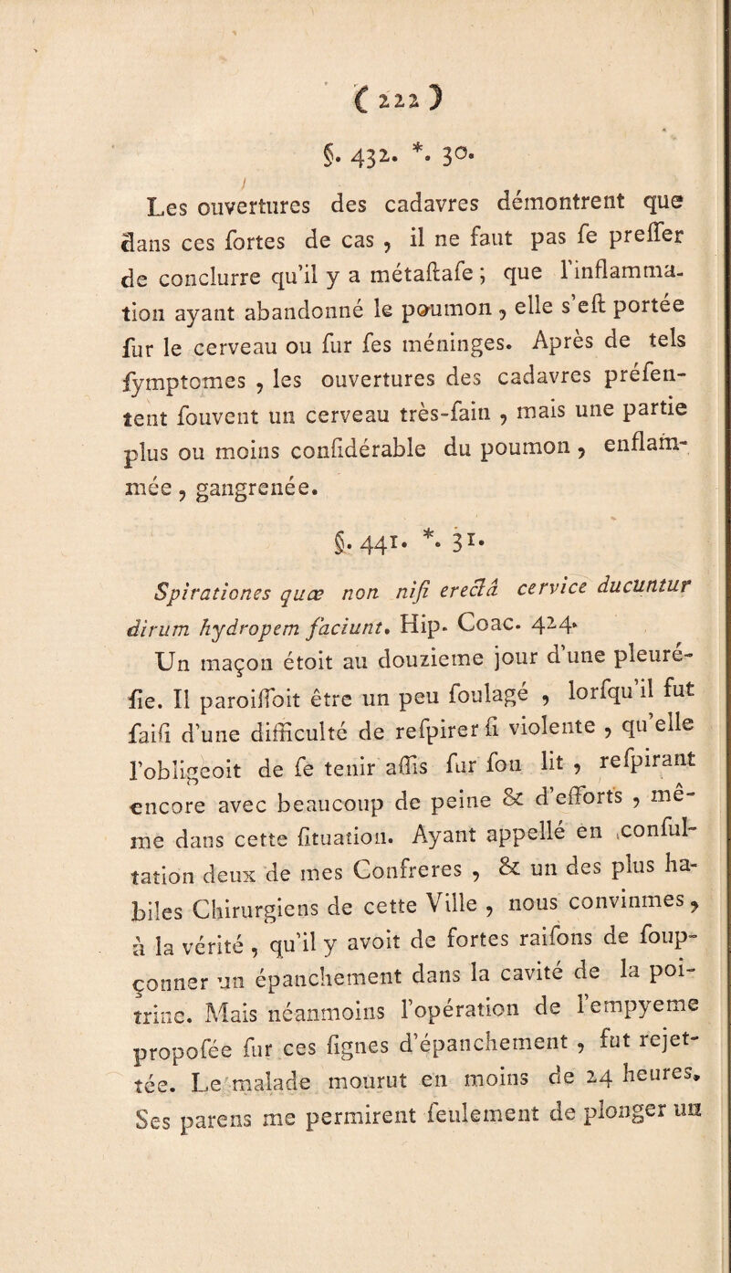 C 2.2.2: ) . * §. 432. *. 30. y Les ouvertures des cadavres démontrent que dans ces fortes de cas ? il ne faut pas fe preffer de conclurre qu’il y a métaftafe ; que l'inflamma¬ tion ayant abandonne le poumon j elle s eft portes fur le cerveau ou fur fes méninges. Après de tels iymptomes ? les ouvertures des cadavres préfen- îent fouvent un cerveau très-fain , mais une partie plus ou moins confldérabie du poumon 9 enflam¬ mée ? gangrenée. g. 441. *. 31* S pirations s quats non nifi srsclci servies duclitituf dirum hydropem faciunt. Hip* Coac. 42‘4- Un maçon étoit au douzième jour d'une pleuré- fie. Il paroilïoit être un peu foulage , lorfqu’il fut faifi d’une difficulté de refpirerfi violente , qu’elle l’obligcoit de fe tenir affis fur fou lit , refpirant encore avec beaucoup de peine & d efforts , me¬ me dans cette fituatiou. Ayant appelle en ,conful tatlon deux de mes Confrères , & un des puis ha¬ biles Chirurgiens de cette Ville , nous convînmes, à la vérité, qu’il y avoir de fortes raifons de foup- çonner un épanchement dans la cavité de la poi¬ trine. Mais néanmoins l’opération de lempyeme propofée fur ces fignes d’épanchement , fut rejet- tée. Le malade mourut en moins de 24 heures. Ses parens me permirent feulement de plonger un