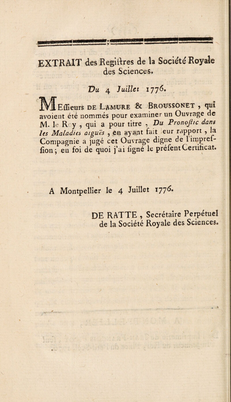 EXTRAIT des Regiftres de la Société Royale des Sciences. Du 4 Juillet 1776. IV^Effieurs de Lamure & Broussonet , qui avoient été nommés pour examiner un Ouvrage de M. le R' y , qui a pour titre , Du Pronojhc dans les Maladies aiguës 5 en ayant fait eur rapport , la Compagnie a jugé cet Ouvrage digne de 1 imprel- fion; eu foi de quoi fai figné le préfentCertificat. A Montpellier le 4 Juillet 177^* DE RATTE , Secrétaire Perpétuel de la Société Royale des Sciences,