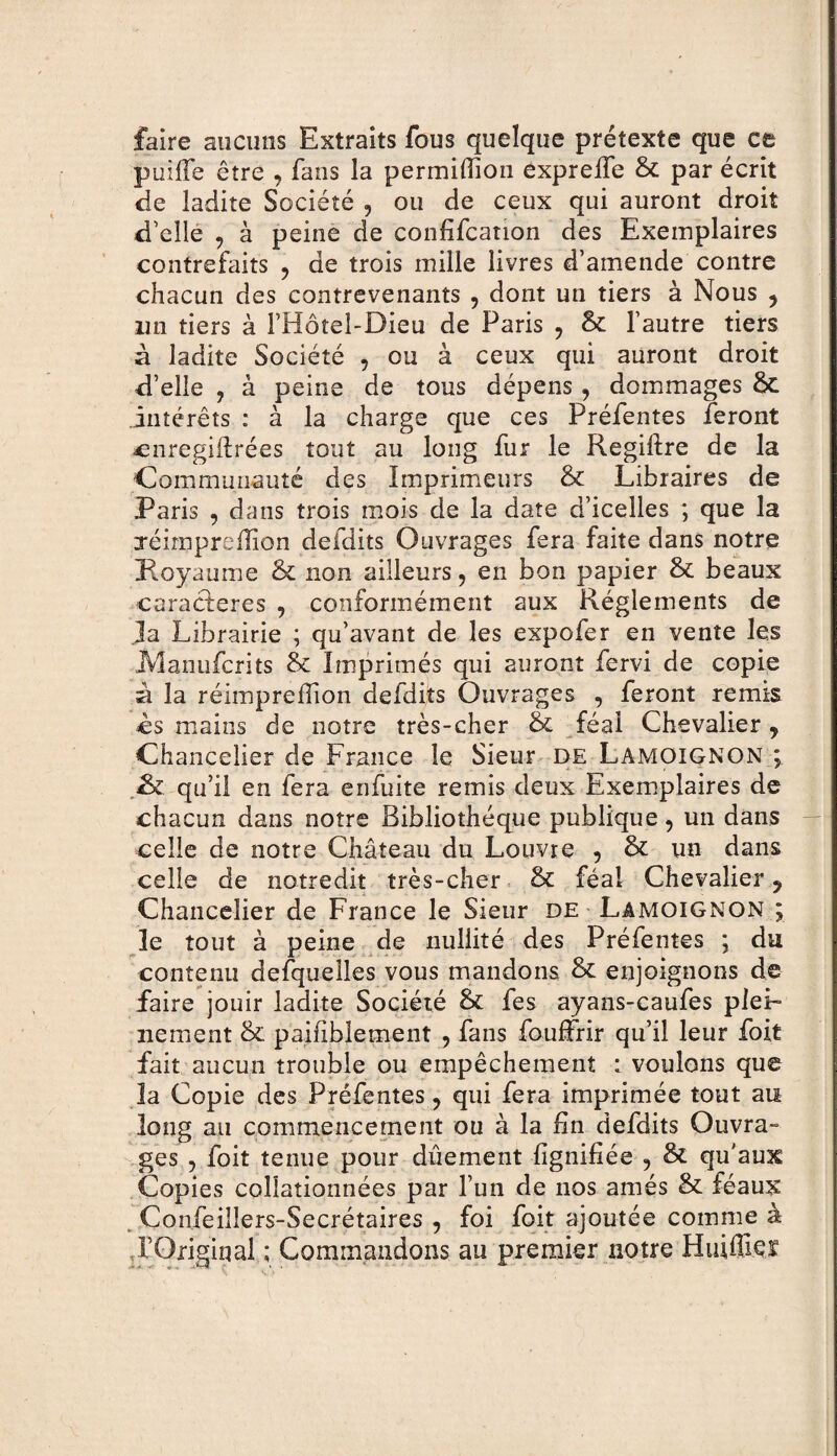 faire aucuns Extraits fous quelque prétexte que ce puiffe être , fans la permiffion expreffe & par écrit de ladite Société , ou de ceux qui auront droit d’elle , à peine de confifcanon des Exemplaires contrefaits , de trois mille livres d’amende contre chacun des contrevenants , dont un tiers à Nous , un tiers à l’Hotel-Bieu de Paris , & l’autre tiers à ladite Société , ou à ceux qui auront droit d’elle , à peine de tous dépens , dommages & intérêts : à la charge que ces Préfentes feront cnregiftrées tout au long fur le Regiftre de la Communauté des Imprimeurs & Libraires de Paris , dans trois mois de la date d’icelles ; que la jéimpreffion deidits Ouvrages fera faite dans notre Royaume & non ailleurs, en bon papier & beaux caracderes , conformément aux Réglements de Ja Librairie ; qu’avant de les expofer en vente les JManufcrits & Imprimés qui auront fervi de copie à la réimpreiTion defdits Ouvrages , feront remis es mains de notre très-cher & féal Chevalier, Chancelier de France le Sieur de Lamoignon ; qu’il en fera enfuite remis deux Exemplaires de chacun dans notre Bibliothèque publique , un dans celle de notre Château du Louvre , & un dans celle de notredit très-cher tk féal Chevalier ? Chancelier de France le Sieur de Lamoignon ; le tout à peine de nullité des Préfentes ; du contenu desquelles vous mandons & enjoignons de faire jouir ladite Société & fes ayans-caufes plei¬ nement & paifiblement , fans fouffrir qu’il leur foit fait aucun trouble ou empêchement : voulons que la Copie des Préfentes, qui fera imprimée tout au long au commencement ou à la fin defdits Ouvra» ges , foit tenue pour dûement lignifiée , & qu'aux Copies collationnées par l’un de nos amés & féaux Confeilîers-Secrétaires , foi foit ajoutée comme à rOrigiqal ; Commandons au premier notre Huiffieï