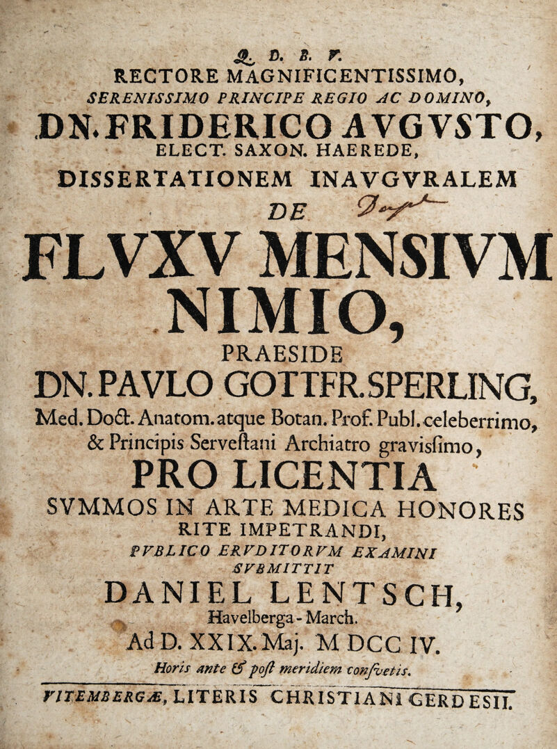 d. s. r. RECTORE MAGNIFICENTISSIMO, SERENISSIMO PRINCIPE REGIO AC DO MINO, DN.FRIDERICO AVGVSTO, ELECT. SAXON. HAEREDE, DISSERTATIONEM INAVGVRALEM DE FLVXV MEN SI VM NIMIO 5 PRAESIDE DN. PAVLO GOTTFR. SPERLING, Med. Do£L Anatoni.atque Botan. Prof. Pubi, celeberrimo, & Principis Serveftani Archiatro gravisfimo, PRO LICENTIA SVMMOS IN ARTE MEDICA HONORES RITE IMPETRANDI, PVBLICO ER VD ITO R VM EXAMINI SVBMITTIT DANIEL LENTSCH, Havelberga- March. AdD. XXIX.Maj. M DCC IV. Horis ante (f pojl meridiem eonfoetis. riTEMBERGsE~h IT E RI S~C H RI STTaMGERd E SI iT