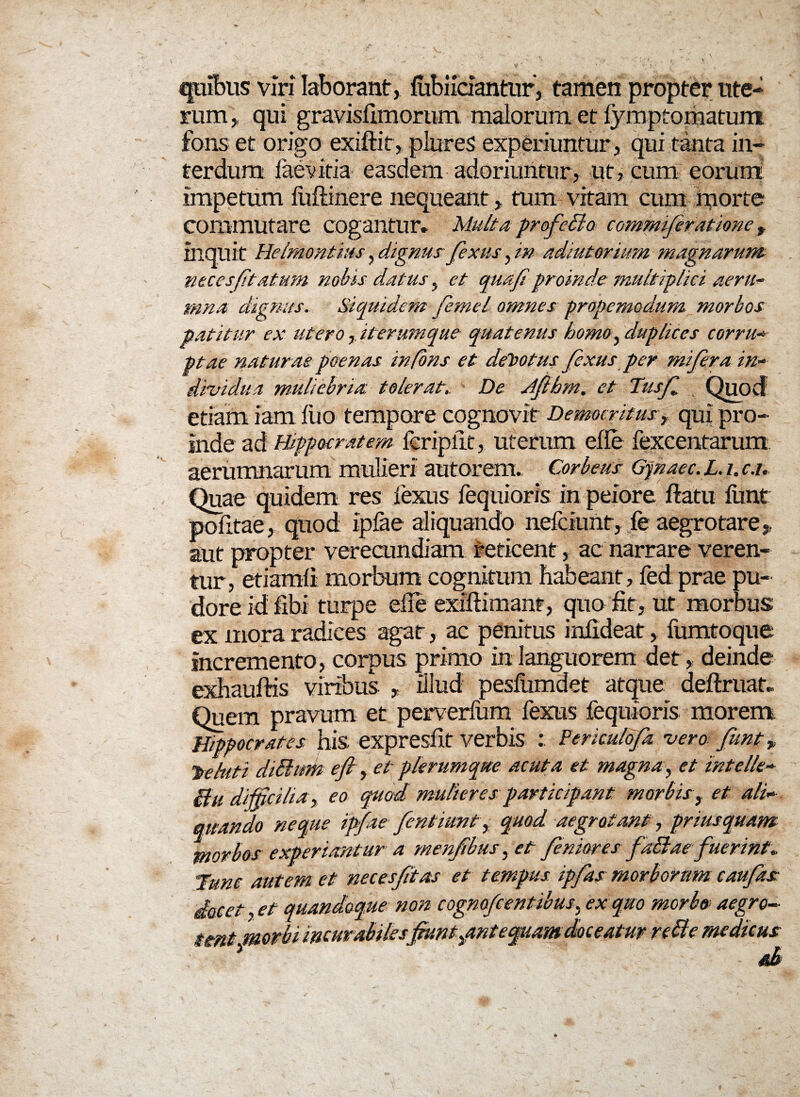 ipubus viri laborant, fiibiidantur, tamen propter ute¬ rum , qui gravisfimorum malorum et fymptomatum fons et origo exiftit, plures experiuntur, qui tanta in¬ terdum faevitia easdem adoriuntur, ut, cum eorum impetum liiftinere nequeant, tum vitam cum morte commutare cogantur» Multa profecto commifieratione t iliquit Helmontius, dignus fixus, in adiutorium magnarum ntcesfitatum nobis datus, et quafiproinde multiplici aeru¬ mna dignus. Siquidem fiemel omnes propemodum morbos patitur ex uteroit erumque quatenus homo, duplices corru¬ ptae naturae poenas in fons et demotus fixus per mifiera in¬ dividua muliebria tolerat,. De Jfithm. et Tusfl Quod etiam iam luo tempore cognovit Democritus, qui pro¬ inde ad Hippocratem fcripiit, uterum ede fexcentarum aerumnarum mulieri autorem.. Corbeus Gynaec. L. i. c.u Quae quidem res lexus fequioris in peiore flatu funt politae, quod iplae aliquando nefciunt, fe aegrotare,, aut propter verecundiam reticent, ac narrare veren¬ tur, etiamli morbum cognitum habeant, fed prae pu¬ dore id fibi turpe ede exiliimanf, quo fit, ut morbus ex mora radices agat, ac penitus infideat, fumtoque incremento , corpus primo in languorem det > deinde exhauflris viribus , illud pesfumdet atque deftruaf» Quem pravum et perverfum fexus fequioris morem. Hippocrates his expresfit verbis Ferkulofia vero funt > 'behtti diSlum efi, et plerumque acuta et magna, et mtelle- Bu difficilia, eo quod mulieres participant morbisy et ali¬ quando neque ipfae fient iunt, quod aegrotant, priusquam morbos experiantur a menfibus, et finior es fiaBae fuerint* Hunc autem et necesfitas et tempus ipfias morbortim caufiks docet, et quandoque non cognojdentibus, ex quo morbo aegro¬ tent morbi incurabiles fiunt pmt'equam doceatur rcBe medicus