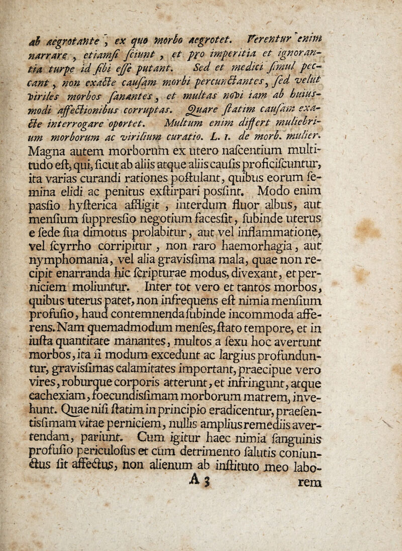 ab aegrotante \ ex quo morbo aegrotet. Verentur * enim narrare , etiamji fciunt , et pro imperitia et ignoran¬ tia turpe id fibi ejje putant. Sed et medici fmul pec¬ cant y non exatle caufam morbi pereunti an t es, fed, vehit Viriles morbos fanantes} et multas nol>i iam ab huius- modi affectionibus corruptas, fluar e fatim caufam exa¬ pte interrogare oportet. Multum enim diff ert muliebri¬ um morborum ac virilium curatio. L. i. de morb. mulier. Magna autem, morborum ex utero nafcentfum multi¬ tudo eft, qui, ficut ab aliis atque aliis caufts proficifcuntur, ita varias curandi rationes pqftulant, quibus eorum fe¬ mina elidi ac penitus exftirpari poslint. Modo enim pasfio hyfterica affligit , interdum fluor albus, aut menfium fuppresfio negotium facesflt, fubinde uterus e fede flia dimotus prolabitur, aut vel inflammatione, vel fcyrrho corripitur , non raro haemorhagia, aut nymphomania, vel alia gravisftma mala, quae non re¬ cipit enarranda hic feripturae modus, divexant, et per¬ niciem moliuntur» Inter tot vero et tantos morbos. quibus uterus patet, non infrequens eft nimia menfium profufio, haud contemnenda fubinde incommoda affe¬ rens. Nam quemadmodum menfes,ftato tempore, et in iufta quantitate manantes, multos a fexu hoc avertunt morbos, ita ii modum excedunt ac largius profundun¬ tur, gravisfimas calamitates important, praecipue vero vires, roburque corporis atterunt, et infringunt, atque cachexiam, toecundisfimam morborum matrem, inve¬ hunt. Quae nifi ftatim in principio eradicentur, praefen- tisftmam vitae perniciem, nullis ampliusremediis aver¬ tendam, pariunt. Cum igitur haec nimia fanguinis profufto periculofus et cum detrimento falutis coniun- &us fit affe&us, non alienum ab inftituto meo labo¬ rem