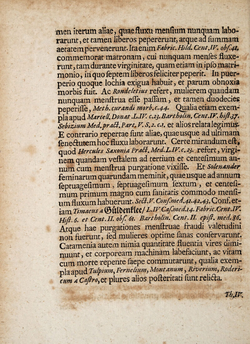 men iterum aliae, quae fluxu menflum nunquam labo¬ rarunt, et tamen liberos pepererunt, atque aa fummam aetatem pervenerunt. Ita enim Fabrk. Hild. Cent.iF. obf'4$ commemorat matronam, cui nunquam menfes fluxe¬ runt , tam durante virginitate, quam etiam in ipfo matri¬ monio , in quo feptem liberos felici ter peperit. In puer¬ perio quoque lochia exigua habuit, et parum obnoxia morbis fuit. Ac Rondeletius refert, mulierem quandam nunquam menftrua efle pallam, et tamen duodecies peperifle, Meth. curandi morb. c.44. Qualia etiam exem¬ pla apud Marce ll. Donat .L.IF c.23. Bartholin. Cent.iFi hift.37. Sebizium Med.praB. Part. v, s.2. c.i. et alios relata legimus. E contrario repertae funt aliae, quae usque ad ultimam fene&utem hoc fluxu laborarunt. Certe mirandum eft, quod Hercules Saxonia PraB. Med.LJFc.23. refert, virgi¬ nem quandam veftalem ad tertium et centelimum an¬ num cum menftrua purgatione vixifle. Et Solenander feminarum quarundam meminit, quae usque ad annum feptuagefimum, feptuagefimum fextum , et centeft- mum primum magno cum fanitatis commodo menfi- um fluxum habuerunt. SeB.v. Confmed.41.42.43. Conf. et¬ iam Timaeus a (Bulbttftfte/ L.IF,Cafmed.14. Fabrk.Cent.IF. Hifi. 6. et Cent. II. obf 61. Bartholin. Cent. II. epift. med. 86. Atque hae purgationes menftruae fraudi valetudini non fuerunt, fed mulieres optime fanas confervarunt. Catamenia autem nimia quantitate fluentia vires dimi¬ nuunt, et corpoream machinam labefaciunt, ac vitam cum morte repente faepe commutarunt, qualia exem¬ pla apud Tulpium, Fernelium, Montanum, Riverium, Roderk cum a Caftro., et plures alios pofteritati funt reli&a.