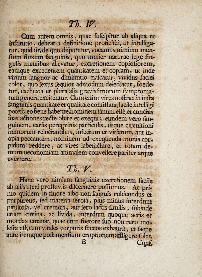 Th. IV. Cum autem omnis, quae fufcipitur ab aliqua re inftitutio, debeat a definitione proficifci, ut intelliga- tur,quid lit, de quo difputetur, vocamus nimium men- fium fluxum ianguinis, quo mulier naturae lege An¬ gulis menflbus allevatur, excretionem copioflorem, eamque excedentem quantitatem et copiam, ut inde virium languor ac diminutio nafcatur, vividus faciei color, quo fexus fequior admodum delectatur, foede¬ tur, cachexia et plura alia gravisAmorum fymptoma- tum genera excitentur. Cum enim vires noftrae in iufta fanguinis quantitate et qualitate conflflant,facile intelligi luas actiones recte obire et exequi; eundem vero lan? guinem, variis peregrinis particulis, iisque circuitioni humorum reluctantibus, infectum et vitiatum, aut in¬ opia peccantem, hominem ad exequenda munia tor¬ pidum reddere, ac vires labefactare, et totam de¬ mum oeconomiam animalem convellere pariter atque evertere. Th. V. Hanc vero nimiam fanguinis excretionem facile ab aliis uteri profluviis difcernere poflumus. Ac pri¬ mo quidem in fluore albo non fanguis rubicundus et purpureus, fed materia ferofa, plus minus interdum pituitola, vel cremori, aut Iero lactis flmilis, liibinde etiam citrina, ac livida, interdum quoque acris et mordax emanat, quae cum foetore liio non raro mo- lefta eft, tum vitales corporis fuccos exhaurit, et faepe ante itemque poft menflum eruptionem affligere iolee. B Cqpg