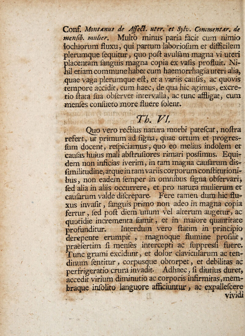 Conf. Montanus de Affeffi. uter, et Sylv. Commentar, de menfib. mulier. Multo minus paria facit cum nimio tochiorum fluxu, qui partum labori olli m et difficilem plerumque fequitur, quo poft avulfam magna vi uteri placentam fanguis magna copia ex valis profluit. Ni¬ hil etiam commune habet cum haemorrhagia uteri alia, quae vaga plerumque eft, et a variis caulis, ac quovis tempore accidit, cum haec, de qua hic agimus, excre- tio flata fua obfervet intervalla, ac tunc affligat, cum menfes confueto more fluere folent. Tb. VI. Quo vero re&ius natura morbi patelcaf, noftra refert , ut primum ad ligna, quae ortum et progres- fom docent, rdpiciamus > quo eo melius indolem et caulas huius mali abftrufiores rimari poslimus. Equi¬ dem non inficias iverim, in tam magna caularum dis— fimilitudine, atque in tam variis corporum conftitutioni- bus, non eadem femper in omnious ligna obfervari, fed alia in aliis occurrere, et pro natum mulierum et caularum valde difcrepare. Fere tamen dum hic flu¬ xus invalit, fanguis primo non adeo in magna copia fertur, fed poft diem unum vel alterum augetur, ac quotidie incrementa lumif, et in maiore quantitate profunditur. Interdum vero ftatim in principio derepente erumpit , magnoque flumine proftiit, praefertim li menfes intercepti ac liippresli fuere. Tunc gmmi excidunt, et dolor clavicularum ac ten¬ dinum fentitur, corpusque obtorpet, et debilitas ac perfrigeratio crura invadit. Adhaee, fi diutius duret* accedit virium diminutio ac corporis infirmitas,mem- hraque infolito languore afficiuntur, ac expallefeere vividi