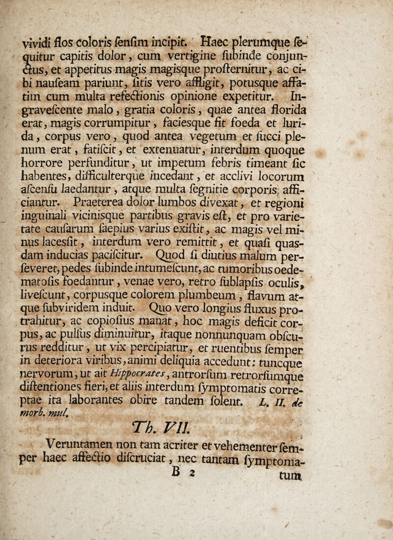 vividi flos coloris fenflm incipit. Haec plerumque ie~ quitur capitis dolor, cum vertigine fiibinde conjun¬ ctus, et appetitus magis magisque profternitur, ac ci¬ bi naufeam pariunt, fitis vero affligit, potusque affa¬ tim cum multa refeffionis opinione expetitur. In- gravefcente malo, gratia coloris, quae antea florida erat, magis corrumpitur, faciesque fit foeda et luri¬ da , corpus vero, quod antea vegetum et fiicci ple¬ num erat, fatifcit, et extenuatur, interdum quoque horrore perfunditur, ut impetum febris timeant fic habentes, difficulterque incedant, et acclivi locorum afcenfu laedantur, atque multa fegnitie corporis affi¬ ciantur. Praeterea dolor lumbos divexat, et regioni inguinali vicinisque partibus gravis eft, et pro varie¬ tate caufarum laepius varius exiftif, ac magis vel mi¬ nus lacesfit, interdum vero remittit, et quali quas¬ dam inducias pacifcitur. Quod fi diutius malum perr feveret, pedes fubinde intumefcunt, ac tumoribus oede- matofis foedantur, venae vero, retro fublapfls oculis, livefcunt, corpusque colorem plumbeum, flavum at¬ que fubviridem induit. Quo vero longius fluxus pro¬ trahitur, ac copiofius manat, hoc magis deficit cor¬ pus, ac pullus diminuitur, itaque nonnunquam obfcu- rus redditur, ut vix percipiatur, et ruentibus femper in deteriora viribus,animi deliquia accedunt; tuncque nervorum, ut ait Hippocrates, antrorfum retrorflimque diffentiones fieri, et aliis interdum fymptomatis corre¬ ptae ita laborantes obire tandem folent. L, //. de morb. mui. . Th. VII. Veruntamen non tam acriter et vehementer fem* per haec affhffio difcruciat, nec tantam fymptoma- ® 2 tum