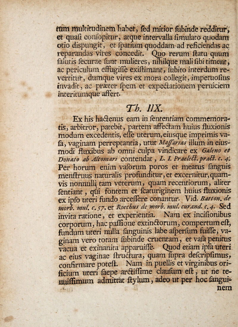 ftmt multitudinem habet, fed mitior fiibinde redditur, et quafi eonfopitur, atque intervalla fimulato quodam otio ^--uigit, et fpatium quoddam ad reficiendas aq reparandas vires concedit. Quo rerum ftatu quum (alutis fecurae fhnt mulieres* nihilque mali fibi timent, ac periculum eifugifie exiftimant, fiibito interdum re¬ vertitur, dumque vires ex mora collegit, impetuofius invadit, ac praeter fpern et expediationem perniciem interitumque affert. «. i . r Th. 11X. Ex his hadJenus eam in fententiam commemora-* tis, arbitror, patebit, partem affectam huius fluxionis modum excedentis, efle uterum, eiusque imprimis va- fa, vaginam perreptantia, utut Maffknas illum in eius- modi fluxibus ab omni culpa vindicare ex Galeno et Donato ab Altomari contendat, L. I. Prae Icci. praB. c. 41 Per horum enim vafbrum poros et meatus fanguis menftruus naturalis profunditur, et excernitur, quam¬ vis nonnulli tam veterum, quam recentiorum, aliter fentiant, qui fontem et fcaturiginem huius fluxionis ex ipfo uteri fundo arcellere conantur- Vid. Batton. de morh. mul. c.J7. et Koechus de morh. mul. cur and. c.4. Sed invita ratione, et experientia. Nam ex incifionibus corporum, hac paffione extindforum, compertum eft, fundum uteri nulla fanguinis labe aTperiiim foiffe, va¬ ginam vero totam fubinde cruentam, et vafa penitus vacua et exinanita apparuifle* Quod etiam ipfa uteri ac eius vaginae ftrudftira, quam fnpra defcripfimus, confirmare poteft. Nam in puellis et virginibus ori¬ ficium uteri faepe ardfifllme daufum1 eft, ut ne te- nrnflimum admittat ftylum, adeo ut per hoc fangui- *. nem
