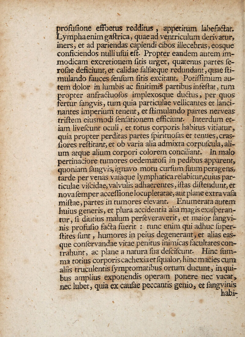 profufione effoetus redditus, appetitum labefaciat» Lympha enim gaftrica, quae ad ventriculum derivatur, iners , et ad pariendas capiendi cibos illecebras, eosque conficiendos nulli uliii eft. Propter eandem autem im¬ modicam excretionem fitis urget, quatenus partes fe- rofae deficiunt, et calidae falfaeque redundant, quae fti- mulando fauces fenium fitis excitant» Potiifimum au¬ tem dolor in lumbis ac finitimis partibus infeftat, tum propter anfrachiofas implexosque durius, per quos fertur fangvis, tura quia particulae vellicantes et lanci¬ nantes imperium tenent, et ftimulando partes nerveas triftem eiusmodi lenlationem efficiunt. Interdum et¬ iam livefcunt oculi, et totus corporis habitus vitiatur , quia propter perditas partes fpirimofas et tenues, cras- fiores reftitant, et ob varia alia admixta corpufcula, ali¬ um atque alium corpori colorem conciliant» In malo pertinaciore tumores oedematofi in pedibus apparent, quoniam fangvis, ignavo motu curium fuumperagens, tarde per venas vafaque Iymphaticarelabitur,cuiuspar- ticulae vifcidae, valvulis adhaerentes, iftas diftendunt, et nova femper acceffione locupletatae, aut plane extra vafa. miftae, partes in tumores elevant» Enumerata autem huius generis, et plura accidentia alia magis exalperan- tur, fi diutius malum perfeveraverit, et maior fangvi- nis profufio faria fuerit : tunc enim qui adhuc fuper- ftites funt, humores in peius degenerant , et alias eas- que conlervandae vitae penitus inimicas facultates con¬ trahunt, ac plane a natura lua defcifcunt. Hinc lum¬ ina totius corporis cachexia et fqualor, hinc macies cum aliis truculentis fymptomatibus ortum ducunt, in qui¬ bus amplius exponendis operam ponere nec vacat, nec labet, quia ex caufae peccantis genio, et fangvinis habi-