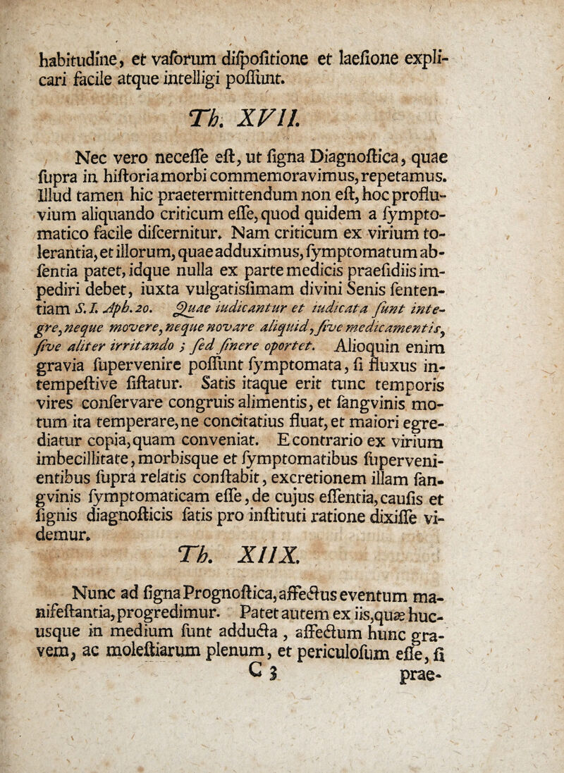 habitudine, et vaforum difpofitione et laefione expli¬ cari facile atque intelligi pofliint. Th . X V l l Nec vero necefle eft,utfigna Diagnoftica, quae fupra in hiftoriamorbi commemoravimus, repetamus. Illud tamen hic praetermittendum non eft, hoc proflu¬ vium aliquando criticum efle, quod quidem a fympto- matico facile difcernitur. Nam criticum ex virium to¬ lerantia, et illorum, quae adduximus, fymptomatum ab- jfentia patet, idque nulla ex parte medicis praefidiis im¬ pediri debet, iuxta vulgatisfimam divini Senis fenten- tiam $. I. Apb. 20. Quae indicantur et mdicat a funt inte¬ gre, neque movere, neque novare aliquid, five medicamentis, five aliter irritando j fed finere oportet. Alioquin enim gravia fupervenire pofliint fymptomata, fi fluxus in- tempeftive fiftatur. Satis itaque erit tnnc temporis vires confer vare congruis alimentis, et fangvinis mo¬ tum ita temperare, ne concitatius fluat, et maiori egre¬ diatur copia, quam conveniat. E contrario ex virium imbecillitate, morbisque et fymptomatibus fu perveni¬ entibus fiipra relatis conflabit, excretionem illam fan¬ gvinis fymptomaticam efle, de cujus eflentia, caufis et fignis diagnofticis fatis pro inftituti ratione dixifTe vi¬ demur. Th. XUX. f x v Nunc ad figna Prognoftica, affeflus eventum ma- nifeftantia,progredimur. Patet autem ex iis,quae huc¬ usque in medium funt addufla , afle&um hunc gra¬ vem, ac moleftiarum plenum, et periculofum efle, fi G 3 prae- \ ' . \