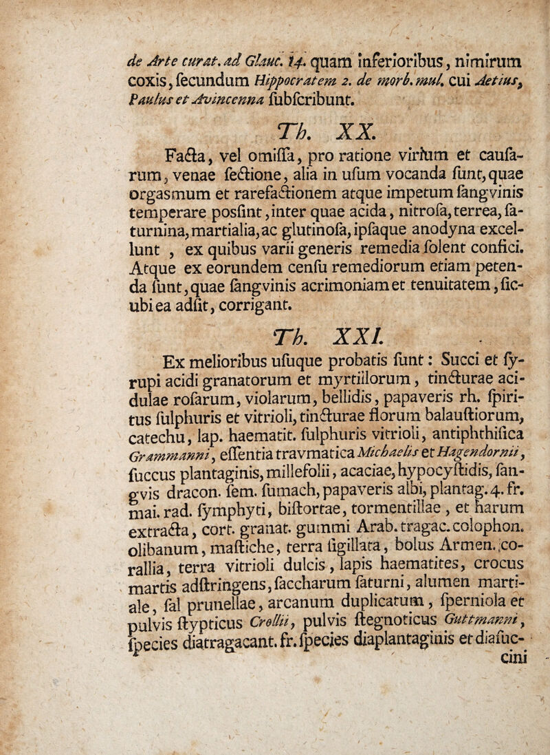 de Arte curat.ad Gkuc. 14. quam inferioribus, nimirum coxis, fecundum Hippocratem 2. de morh. mul. cui Aetiust Paulus et Atvincenna liiblcribunf. Th. XX,. Fa&a, vel otnifta, pro ratione virium et caufa- rum, venae fe&ione, alia in ufum vocanda funt,quae orgasmum et rarefa&ionem atque impetum langyinis temperare poslint, inter quae acida, nitrofa, terrea, la¬ mmina, martial ia, ac glutinofa, ipfaque anodyna excel¬ lunt , ex quibus varii generis remedia folent confici. Atque ex eorundem cenfu remediorum etiam peten¬ da funt,quae langvinis acrimoniam et tenuitatem, fic- ubiea adiit, corrigant. Th. XXL Ex melioribus ufuque probatis liint: Succi et ly- rupi acidi granatorum et myrtiilorum, tinfturae aci¬ dulae rofarum, violarum, bellidis, papaveris rh. fpiri- tus fulphuris et vitrioli, tin&urae florum balauftiorum, catechu, lap. haematit. fulphuris vitrioli, antiphthilica Grammanni, efleritia travmatica Michaelis ztHagendornii, fuccus plantaginis, millefolii, acaciae, hypocyftidis, fan- gvis dracon, fem. fumach, papaveris albi,plantag.4.fr, niai.rad. lymphyti, biftortae, tormentillae , et harum extra&a, corf. granat. guinmi Arab. tragac. colophon. olibanum, maftiche, terra iigillata, bolus Armen. co¬ rallia, terra vitrioli dulcis, lapis haematites, crocus marris adftringens, faccharum faturni, alumen marti- ale, fal prunellae, arcanum duplicatum, fperniola et pulvis ftypticus Crellii, pulvis ftegnoticus Guttmanm, ^ecies diatragacant. fr. fpecjes diaplantaginis etdiafuc-