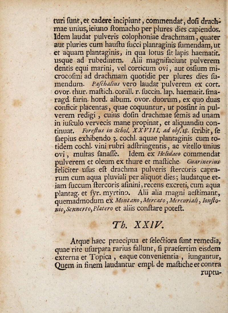 turi funt, et cadere incipiunt, commendat, doli drach¬ mae unius, ieiuno ftomacho per plures dies capiendos. Idem laudat pulveris colophoniae drachmam, quater aut pluries cum hauftu fucci plantaginis fumendam, ut et aquam plantaginis, in qua lotus fit lapis haematit. usque ad rubedinem. Alii magnifaciunt pulverem dentis equi marini, vel corticum ovi, aut osfium mi- crocofmi ad drachmam quotidie per plures dies fu- mendum. Pafchalius vero laudat pulverem ex cort. ovor. thur. maftich. corall. r. fuccin. lap. haematit. fma- ragd. farin- hord. album, ovor, duorum, ex quo duas conficit placentas, quae coquuntur, ut posfint in pul¬ verem redigi, cuius dofin drachmae femis ad unam in iufculo vervecis mane propinat, et aliquandiu con¬ tinuat. Foreflus in Sebo/. XX FI II. ad ohf.ig. fcribit, fe faepius exhibendo 5. cochl aquae plantaginis cum to¬ tidem cochl. vini rubri adftringentis, ac vitello unius ovi, multas fanafle. Idem ex Hehdaeo commendat pulverem et oleum ex thure et maftiche- Guarinerim feliciter ufus eft drachma pulveris ftercoris capra¬ rum cum aqua pluviali per aliquot dies*, laudatque et¬ iam fuccum ftercoris afinini, recens excreti, cum aqua plantag. et fyr. myrtino. Alii alia magni aeftimant, quemadmodum ex Montano, Mercato > Mercuriali, lonjlo- pioySetmertOyBlatero et aliis conflare poteft. Th. xxiv. Atque haec praecipua et fele&iora funt remedia, qnae rite ufiirpata rarius feliunt, fi praefertim eisdem externa et Topica , eaque convenientia , iungantur. Quem in finem laudantur empl. de maftiche et contra ruptu- v