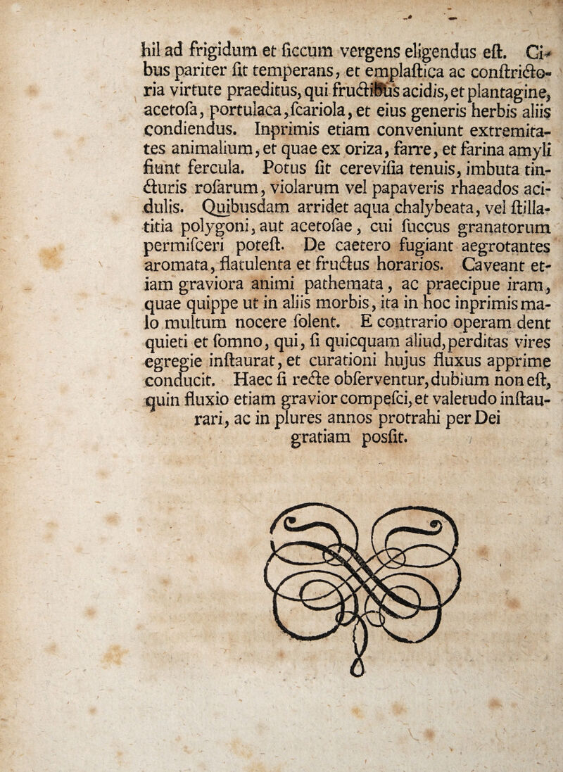 hil ad frigidum et ficcum vergens eligendus eft. Ci¬ bus pariter fit temperans, et emplaftica ac conftri&o- ria virtute praeditus, qui frudiKis acidis, et plantagine, acetofa, portulaca, fcariola, et eius generis herbis aliis condiendus. Inprimis etiam conveniunt extremita¬ tes animalium, et quae ex oriza, farre, et farina amyli fiunt fercula. Potus fit cerevifia tenuis, imbuta tin- <fturis rofarum, violarum vel papaveris rhaeados aci¬ dulis. Quibusdam arridet aqua chalybeata, vei ftilla- titia polygoni, aut acetofae, cui fuccus granatorum permifceri poteft. De caetero fugiant aegrotantes aromata, flatulenta et fru&us horarios. Caveant et¬ iam graviora animi pathemata, ac praecipue iram, quae quippe ut in aliis morbis, ita in hoc inprimis ma¬ lo multum nocere folent. E contrario operam dent quieti et fomno, qui, fi quicquam aliud,perditas vires egregie inftaurat, et curationi hujus fluxus apprime conducit. Haec fi re<fte obferventur, dubium non eft, quin fluxio etiam gravior compefci, et valetudo inftau- rari, ac in plures annos protrahi per Dei gratiam posfit. / !