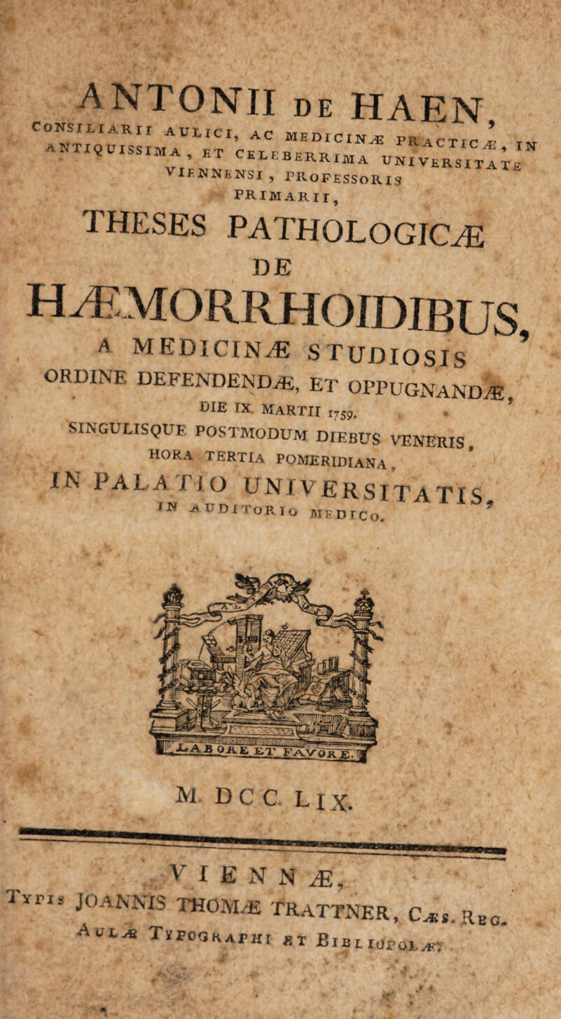 CONS ANTIQ ANTONII de HAEN ” CIUSMIMA universitate VIENNENSI , PROFESSORIS primarii, THESES PATHOLOGICAE DE H/EMORRHOJDIBUS A MEDICINA? STUDIOSIS ’ ORDINF- DEFENDENDAE, ET OPPUGNANDA oie ix Martii w SINGULISQUE POSTMODUM DIEBUS VENERIS, hora tertia pomeridiana . IN PALA J IO UNjVERSTTATT^ aubitorio medico. ’ m dcc lix. V I E N N Mn liris JOANNIS THOM,E TRaTTNER, Cjus. RBC. Auj-* Tipoqraphi *i BiBuafai^-j