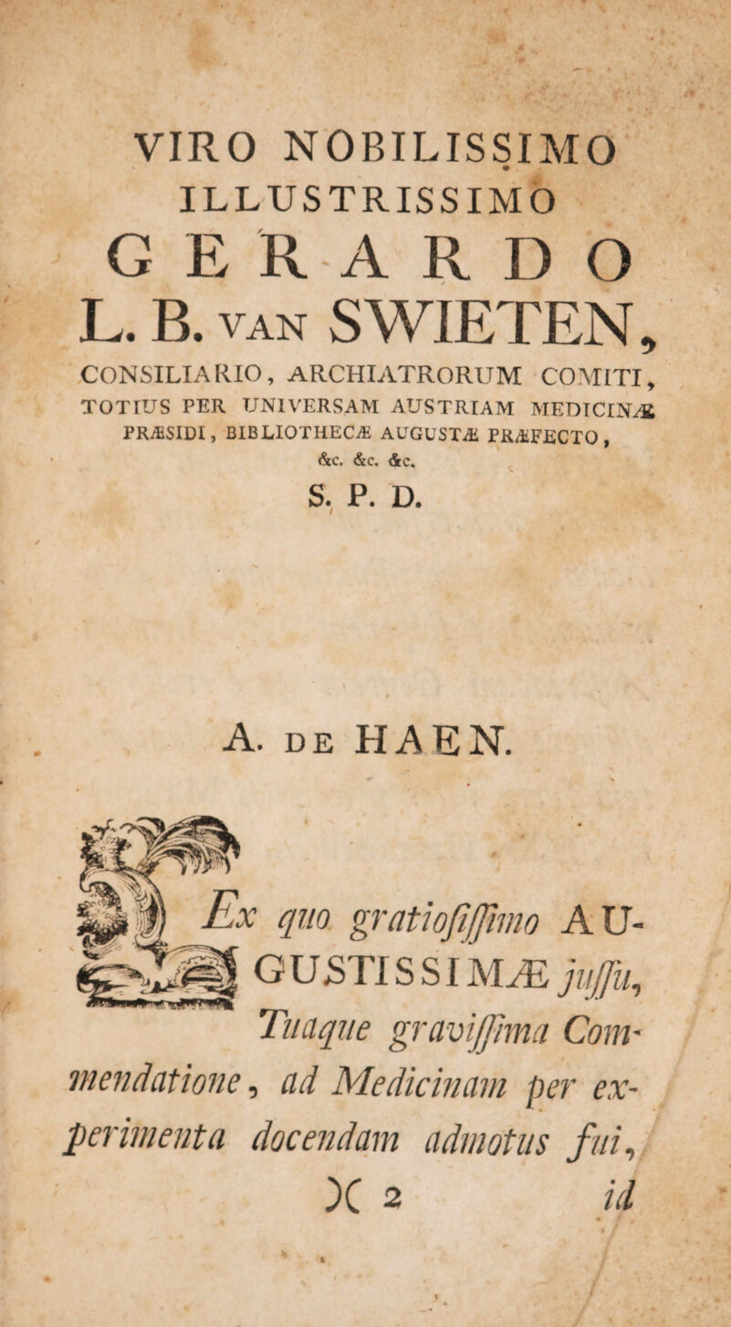 . ■ * ■ VIRO NOBILISSIMO ILLUSTRISSIMO G E R A R D O L. B. VAN SWIETEN, CONSILIARIO, ARCHIATRORUM COMITI, TOTIUS PER UNIVERSAM AUSTRIAM MEDICINAt PRASIDI, BIBLIOTHECA AUGUSTA PRAFECTO, &c. &c. <5rc. S. P. D. A. de HAEN. HI Ex quo gratiofijjimo AU- GUSTIS SIM/E Juffu, Tuaque gramjfima Com¬ mendatione, ad Medicinam per ex¬ perimenta docendam admotus fui, X 2 id