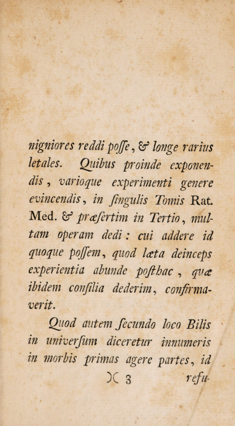 ! nigniores reddi pojfe, & longe rarius letales. Quibus proinde exponen¬ dis , vario que experimenti genere evincendis, in Jingulis Tomis Rat. Med. & prafertim in Tertio, mul¬ tam operam dedi: cui addere id quoque pojjem, quod lata deinceps experientia abunde pofthac , qv.a ibidem conjilia dederim, confirma¬ verit. Quod autem fecundo loco Bilis in univerjum diceretur innumeris in morbis primas agere partes, id