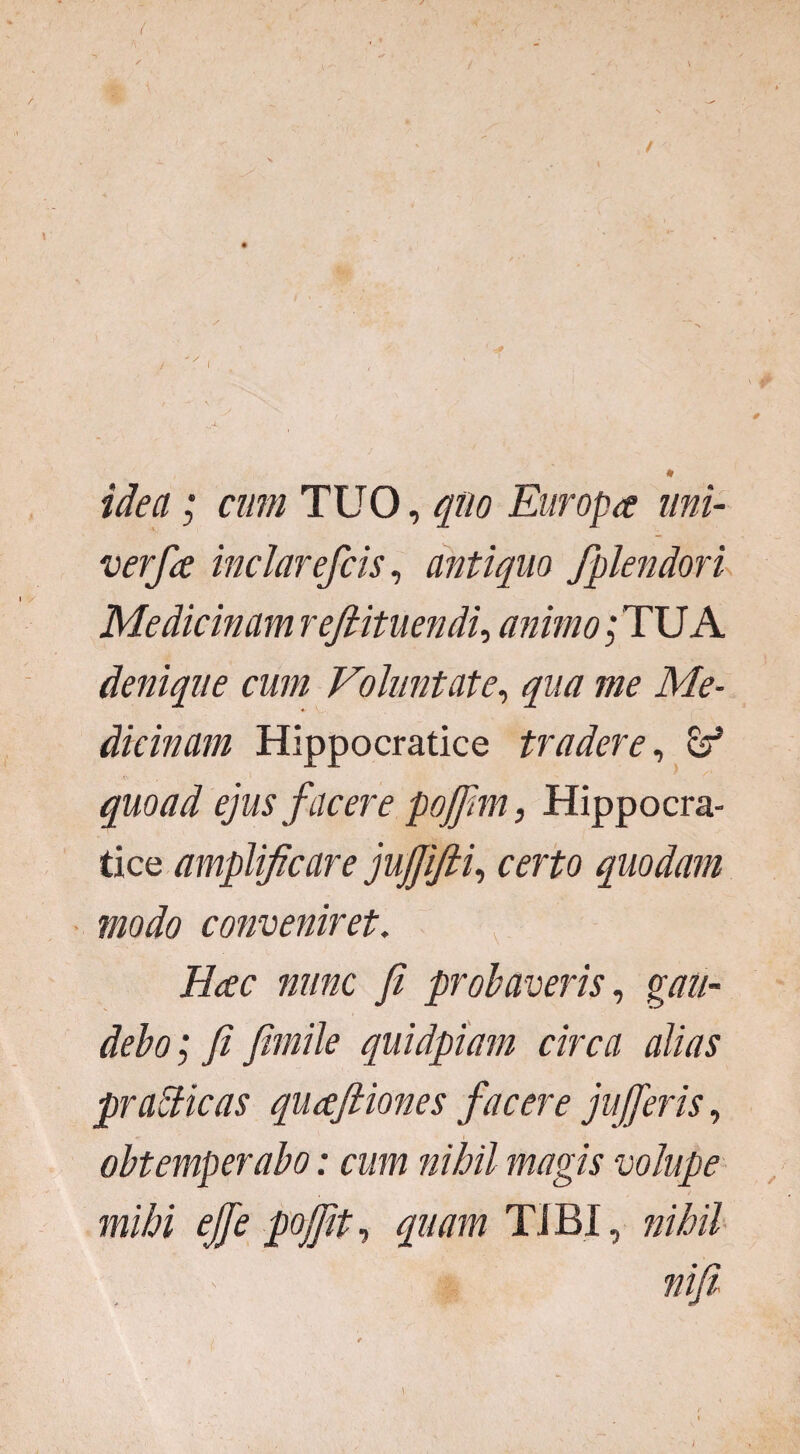 idea; cum TUO, quo Europa uni- verfa inclar efcis, antiquo fplendori Medicinam refiituendi, animo; TU A denique cum Voluntate, qua me Me¬ dicinam Hippocratice tradere, quoad ejus facere pojfim, Hippocra¬ tice amplificare jujjifti, certo quodam modo conveniret. Hac nunc fi probaveris, gvz#- debo; fi fimile quidpiam circa alias prabdicas quafiiones facere jujferis, obtemperabo: cum nihil magis volupe mihi ejfe pojfit, quam TIBI, nihil nifi