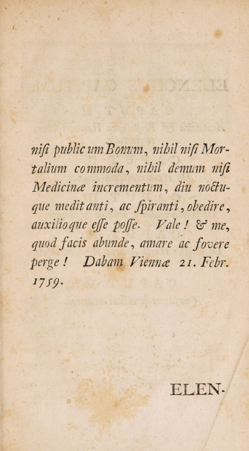 nifi publicum Bonum, nihil nifi Mor¬ talium commoda, nihil demum nifi Medicina incrementum, diu no&u- que medit anti, ac fpiranti, obedire, auxilio que ejfe pofie. Vale ! er quod facis abunde, ac fovere perge ! Dabam Vienna 2 /. Febr. J7S9- ELEN-