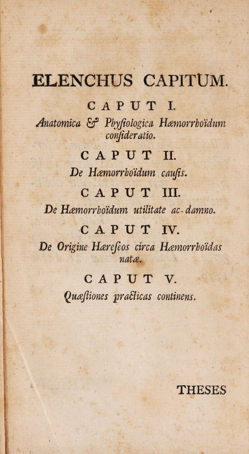 r ' / ELENCHUS CAPITUM. CAPUT I. Anatomica Phyjtologica Hatnorrhotdum conjideratio. CAPUT II. V 'A - I ■ ' . J. De HamorrWidum caujis. CAPUT III. De Hamorrlmdum utilitate ac-damno. CAPUT IV. De Origine Harejeos circa Hamorrboidas CAPUT V. Quaftiones pra&icas continens. THESES * I