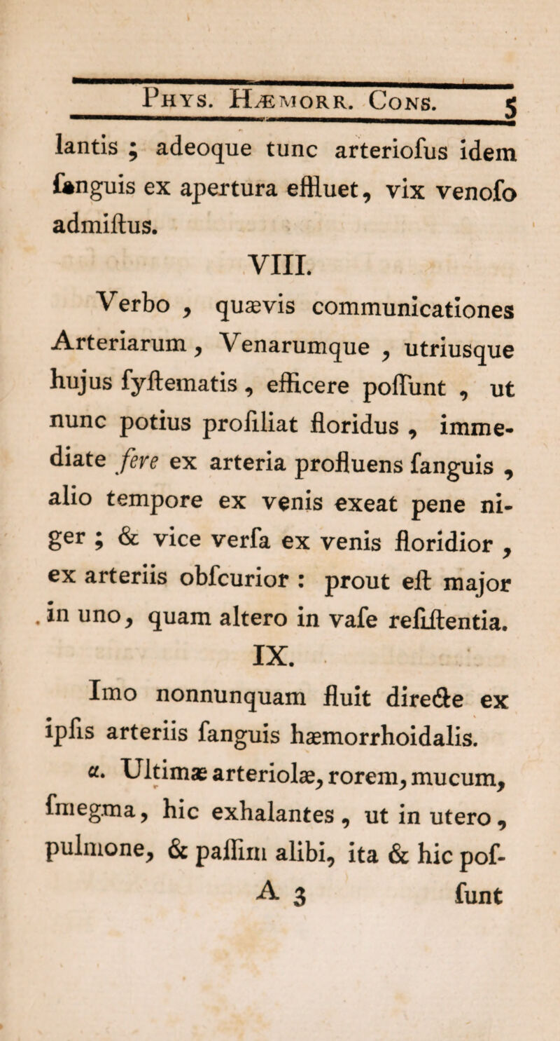 $ lantis ; adeoque tunc arteriofus idem fanguis ex apertura effluet, vix venofo admiftus. VIII. Verbo , quasvis communicationes Arteriarum, Venarumque , utriusque hujus fyftematis , efficere poliunt , ut nunc potius proliliat floridus , imme¬ diate fere ex arteria profluens fanguis , alio tempore ex venis exeat pene ni¬ ger ; & vice verfa ex venis floridior , ex arteriis obfcurior * prout ell major . in uno, quam altero in vafe refiilentia. IX. Imo nonnunquam fluit dire&e ex ipfls arteriis fanguis haemorrhoidalis. a. Ultims arteriolae, rorem, mucum, fmegma, hic exhalantes, ut in utero, pulmone, & paffim alibi, ita & hic pof- A 3 funt