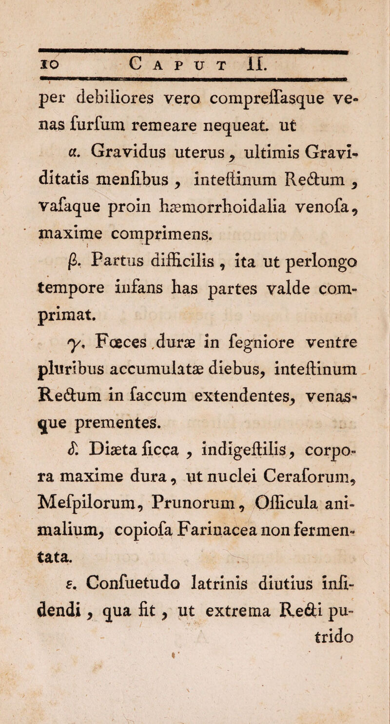 * per debiliores vero compreffasque ve¬ nas furfum remeare nequeat, ut «. Gravidus uterus , ultimis Gravi¬ ditatis menfibus , inteflinum Redtum , vafaque proin haemorrhoidalia venofa, maxime comprimens. (I. Partus difficilis , ita ut perlongo tempore infans has partes valde com¬ primat. y, Fceces durae in fegniore ventre pluribus accumulatae diebus, inteflinum Re&um in faecum extendentes, venas¬ que prementes. S. Diaeta ficca , indigeftilis, corpo¬ ra maxime dura, ut nuclei Ceraforum, Mefpilorum, Prunorum, Officula ani¬ malium, copiofa Farinacea non fermen¬ tata. . e. Confuetudo latrinis diutius infi- dendi, qua fit, ut extrema Re&i pu¬ trido