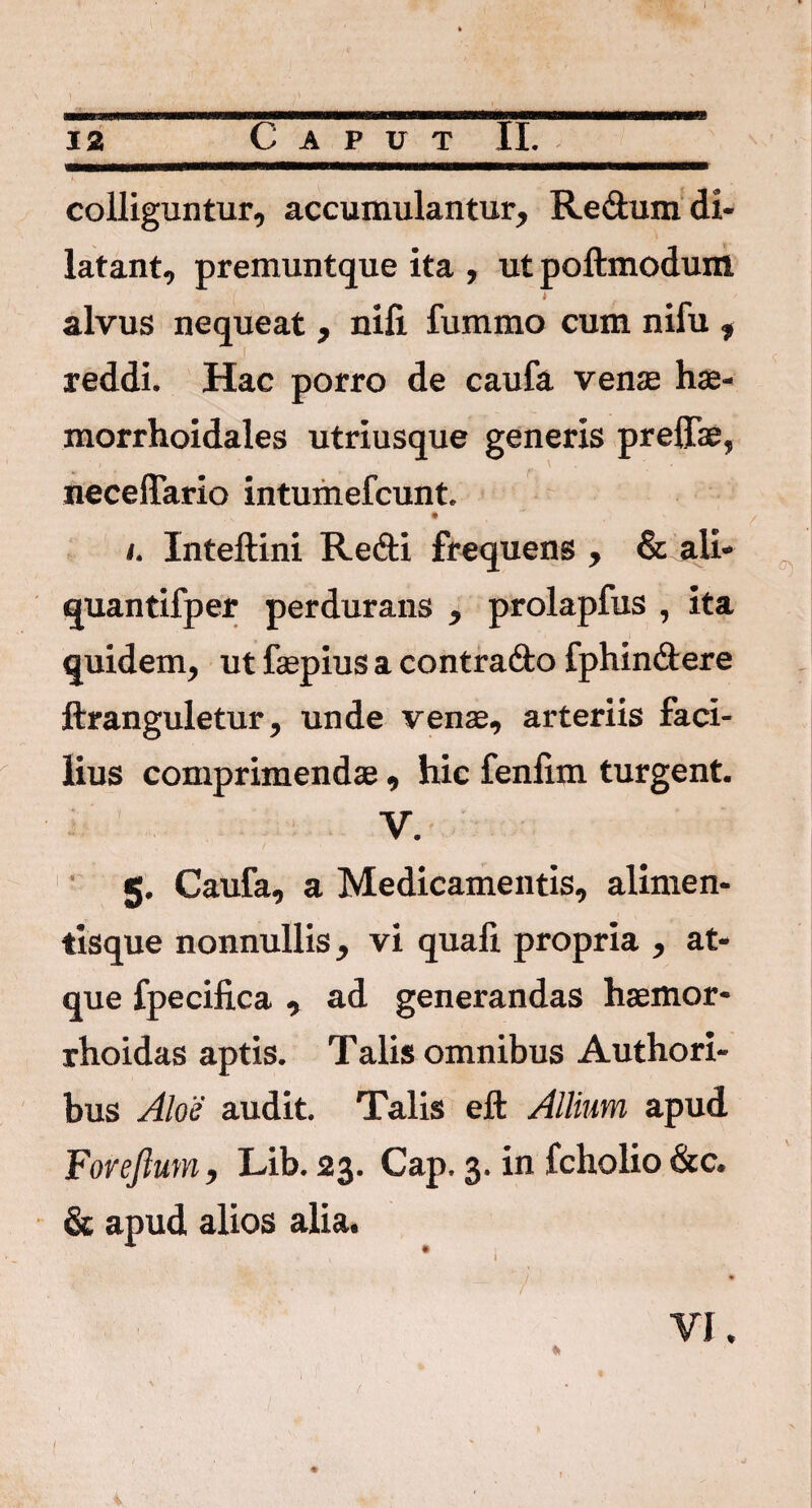 I 12 Caput II. K ' s * '••• '' • . - 1 ■ , colliguntur, accumulantur, Redumdi- latant, premuntque ita , ut poftmodunl ( l alvus nequeat , nifi. fummo cum nifu , ■ < reddi. Hac porro de caufa venae hae- morrhoidales utriusque generis prelTae, neceffario intumefcunt. • ^ • ' / i. Inteftini Redi frequens , & ali- quantifper perdurans , prolapfus , ita quidem, ut faepius a contrado fphindere ftranguletur, unde venae, arteriis faci¬ lius comprimendae , hic fenlim turgent. V. 5. Caufa, a Medicamentis, alimen¬ tisque nonnullis, vi quali propria , at¬ que fpecifica , ad generandas haemor- rhoidas aptis. Talis omnibus Authori- bus Aloe audit. Talis eft Allium apud Foreftum, Lib. 23. Cap. 3. in fcholio &c. & apud alios alia. / • 4 • ; \ , » f VI. t