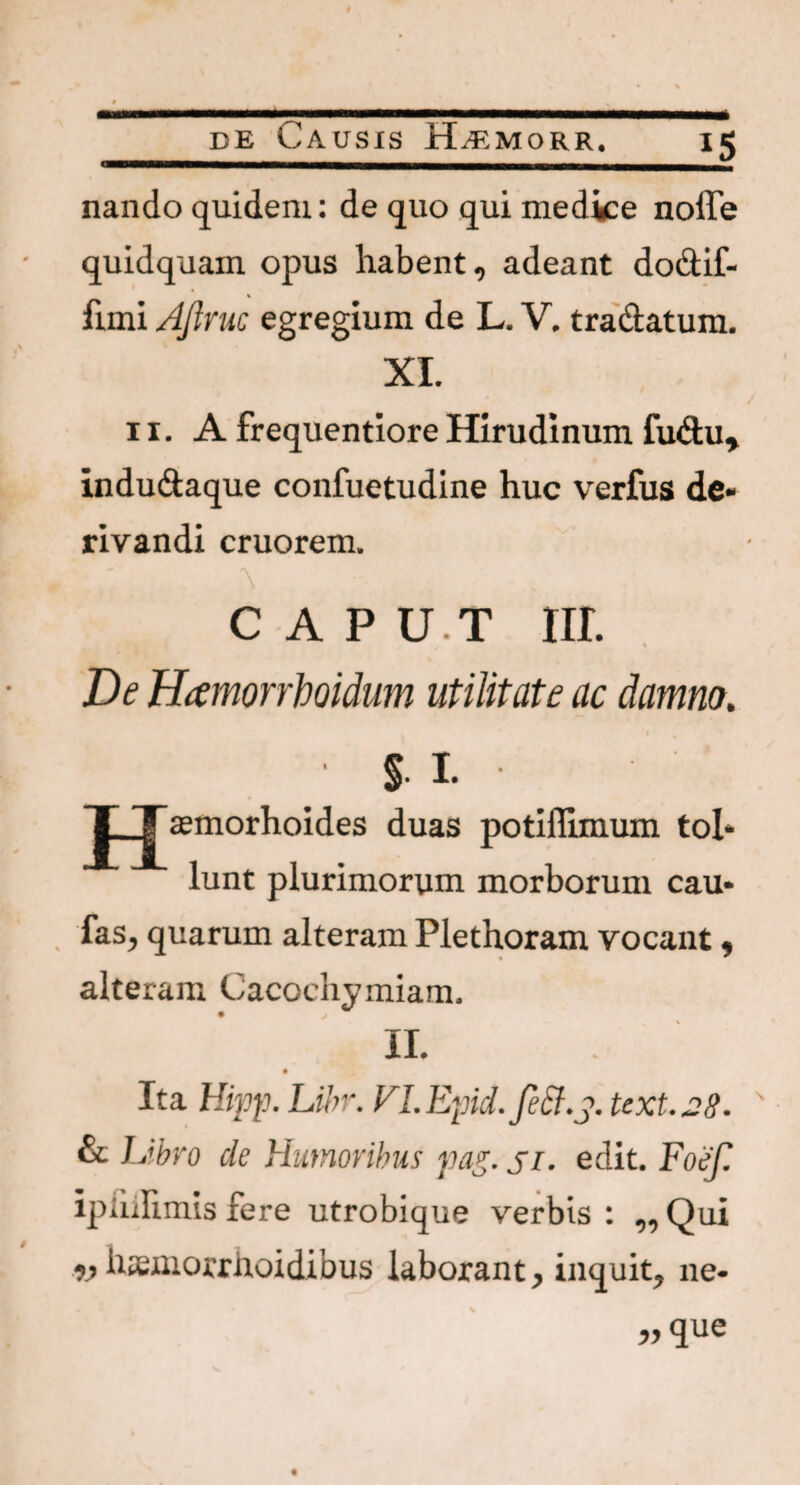 nando quidem: de quo qui medice noffe quidquam opus habent, adeant do&if- fimi AJtruc egregium de L. V. tradatum. XI. 11. A frequentiore Hirudinum fudu, indudaque confuetudine huc verfus de¬ rivandi cruorem. C A P U.T III. De Hamorrboidum utilitate ac damno. 1 J_jTaemorhoides duas potiilimum tol¬ lunt plurimorum morborum cau* fas, quarum alteram Plethoram vocant, • * alteram Cacochymiam. II. Ita Hipp. Libr. FI.Epid.fe&.j. text.28. & L'bro de Humoribus pasi• edit. Foef ipiiilimis fere utrobique verbis : ,, Qui w hsemorrhoidibus laborant, inquit, ne-