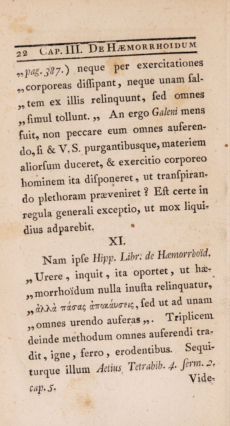 00 00 pag-SS/-) ne£lue Per exercltatioeiS corporeas diflipant, neque unam lai- ,tem ex illis relinquunt, fed omnes ” funul tollunt. „ An ergo Galeni mens fuit, non peccare eum omnes auferen¬ do, fi & V. S. purgantibusque, materiem aliorfum duceret, & exercitio corporeo hominem ita difponeret, ut tranfpiran, do plethoram praeveniret ? Eft certe m regula generali exceptio, ut mox liqui, dius adparebit. VT ISIam ipfe Htpp- Libr: de Hamorrhoid, , Urere, inquit, ita oportet, ut hae-. ’ morrhoidum nulla inufta relinquatur, mm, fed ut ad unam „ omnes urendo auferas „. Triplicem, deinde methodum omnes auferendi tra¬ dit , igne, ferro , erodentibus. Sequi- turque illum Aelius Tetrabib. 4- u Vide, cap- S-