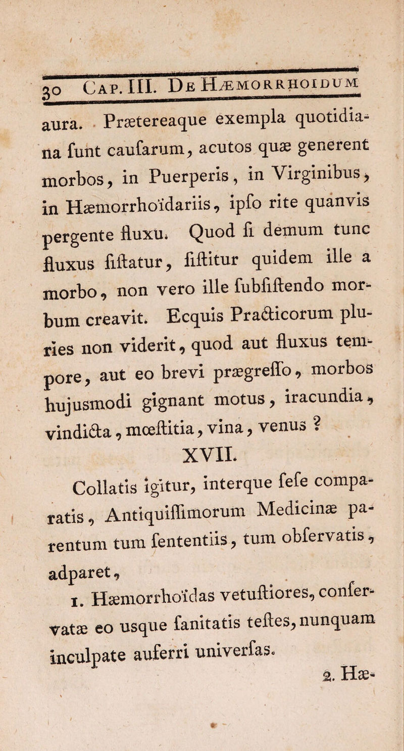 3£ aura. Praetereaque exempla quotidia¬ na funt caularum, acutos qua; generent morbos, in Puerperis, in Virginibus, in Hsemorrhoidariis, ipfo rite quanvis pergente fluxu* Quod fi. demum tunc fluxus fiftatur, fiftitur quidem ille a morbo, non vero ille fubfiftendo mor¬ bum creavit. Ecquis Pra&icorum plu¬ ries non viderit, quod aut fluxus tem¬ pore , aut eo brevi praegreffo, morbos hujusmodi gignant motus, iracundia, vindida, mceftitia, vina, venus ? XVII. Collatis Igitur, interque fele compa¬ ratis, Antiquiffimorum Medicinae pa¬ rentum tum fententiis, tum obfervatis, adparet, Haemorrhoidas vetuftiores, confer- vatae eo usque fanitatis teftes, nunquam inculpate auferri univerfas. a. Hae-