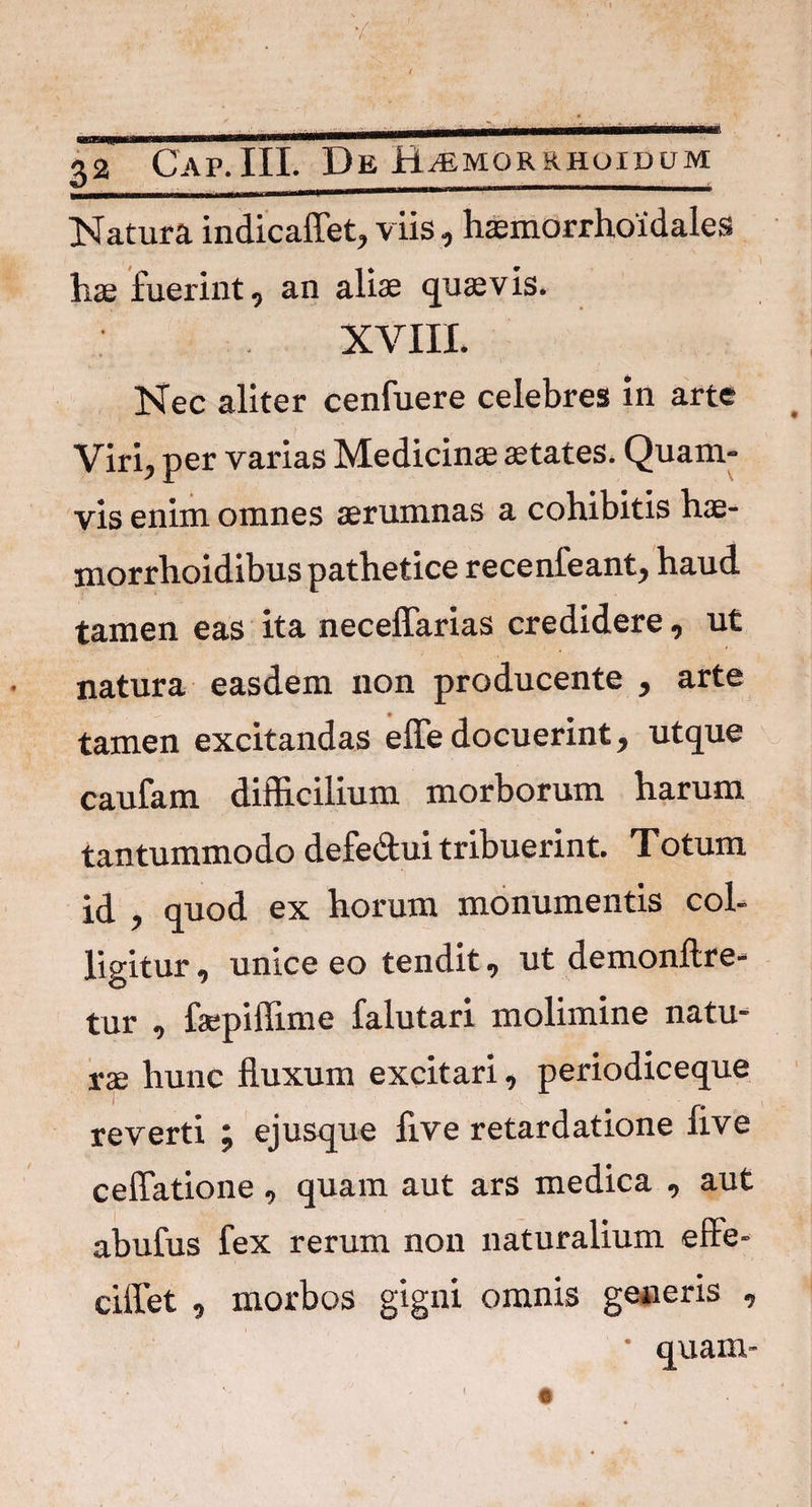 Natura indicaflet, viis, haemorrhoidales hae fuerint, an aliae quaevis. XVIII. Nec aliter cenfuere celebres in arte Viri, per varias Medicinae aetates. Quam* vis enim omnes aerumnas a cohibitis hae- morrhoidibus pathetice recenfeant, haud tamen eas ita neceffarias credidere, ut natura easdem non producente , arte tamen excitandas effe docuerint, utque caufam difficilium morborum harum tantummodo defe&ui tribuerint. Totum id , quod ex horum monumentis col¬ ligitur , unice eo tendit, ut demonftre* tur , faepiffime falutari molimine natu¬ rae hunc fluxum excitari, periodiceque reverti ; ejusque five retardatione live ceffatione , quam aut ars medica , aut abufus fex rerum non naturalium efle- ciflet , morbos gigni omnis generis ,