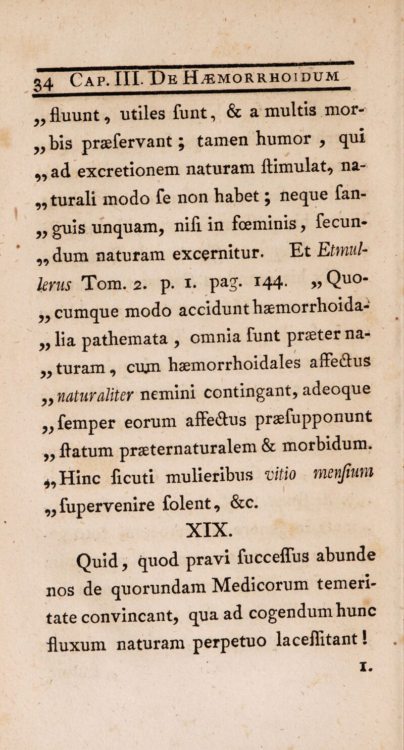 S4 Cap.III- Pe Hjemorrhoidum „ fluunt 0 utiles funt, & a multis mor- ?>bis praefervant \ tamen humor , qui ^ ad excretionem naturam ftimulat, na» „ turali modo fe non habet \ neque fan- „guis unquam, nifi in foeminis, fecum „dum naturam excernitur. Et Etmul- kms Tom. 2. p. 1. pag- *44- » Quo- cumque modo accidunt haemorrhoida- yy lia pathemata , omnia funt praeter na- „ turam, cujn haemorrhoidales affe&us naturaliter nemini contingant, adeoque ,, femper eorum affe&us praefupponunt „ flatum praeternaturalem & morbidum. Hinc ficuti mulieribus vitio menfmm „ fupervenire folent, &c. XIX. * Quid, quod pravi fucceffus abunde nos de quorundam Medicorum temeri¬ tate convincant, qua ad cogendum hunc fluxum naturam perpetuo laceflitant! 1. r