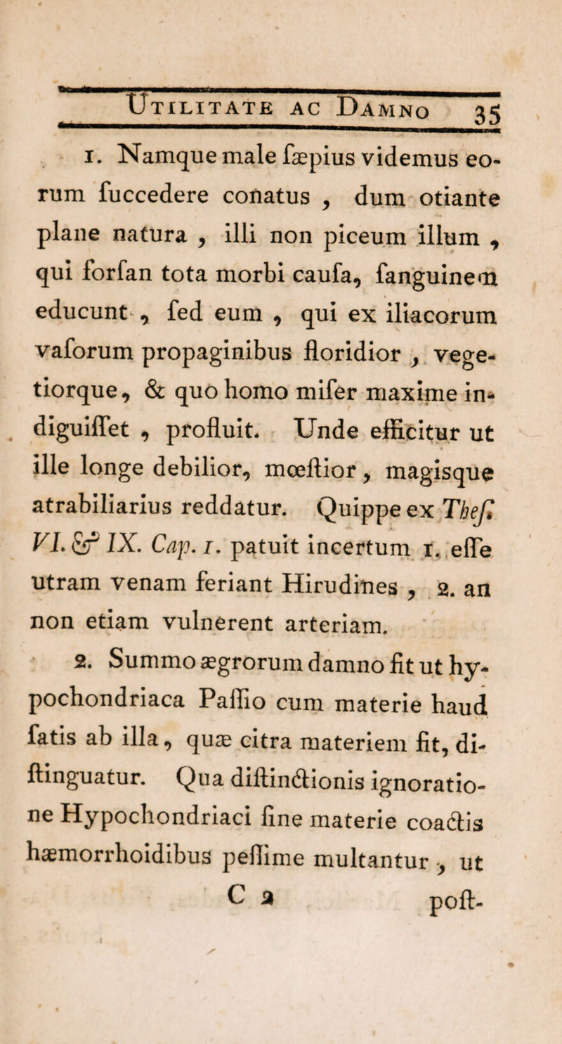 ....- Utilitate ac Damno 35 1. Namque male fsepius videmus eo¬ rum fuccedere conatus , dum otiante plane natura , illi non piceum illum , qui forfan tota morbi caufa, fanguinem educunt , fed eum , qui ex iliacorum vaforum propaginibus floridior , vege- tiorque, & quo homo mifer maxime in- diguiflet , profluit. Unde efficitur ut « ille longe debilior, mceftior, magisque atrabiliarius reddatur. Quippe ex Thef, VI. & IX. Cap. 1. patuit incertum t, efle utram venam feriant Hirudines , 2. an non etiam vulnerent arteriam. 2. Summo aegrorum damno fit ut hy¬ pochondriaca Pallio cum materie haud fatis ab illa, quae citra materiem fit, di- ftinguatur. Qua diltimffionis ignoratio¬ ne Hypochondriaci fine materie coa&is haemorrhoidibus peflime multantur •, ut C a poft-