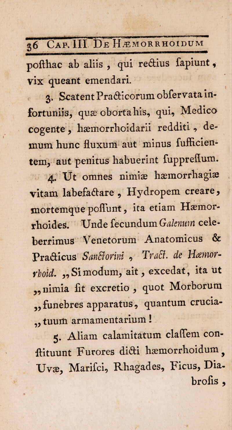 pofthac ab aliis , qui rectius fapiunt , vix queant emendari. 3. Scatent Pra&icorum obfervata in¬ fortuniis, qua; oborta his, qui, Medico cogente, haemorrhoidarii redditi, de¬ mum hunc fluxum aut minus fufficien- tem, aut penitus habuerint fuppreffum. 4. Ut omnes nimiae haemorrhagiae vitam labefactare , Hydropem creare, mortemque poflunt, ita etiam Haemor¬ rhoides. Unde fecundum Galenum cele¬ berrimus Venetorum Anatomicus & Pra&icus SanB ovini , TvaB. de Haemov- rloid. „ Si modum, ait, excedat, ita ut ,, nimia fit excretio , quot Morborum ,, funebres apparatus, quantum crucia- ,, tuum armamentarium! 5. Aliam calamitatum cladem con- ftituunt Furores didti hsemorrhoidum f Uvae, Marifci, Rhagades, Ficus, Dia- brofis