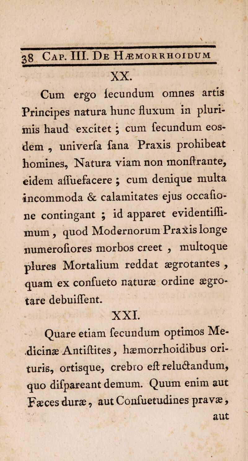 ] 38 Gap. III. De H^morrhoidum XX. Cum ergo iecundum omnes artis Principes natura hunc fluxum in pluri¬ mis haud excitet; cum fecundum eos¬ dem , univerfa fana Praxis prohibeat homines. Natura viam non monftrante, eidem afluefacere j cum denique multa incommoda & calamitates ejus occatio¬ ne contingant ; id apparet evidentifli- mum, quod Modernorum Praxis longe numerofiores morbos creet , multoque piures Mortalium reddat aegrotantes , quam ex confueto naturae ordine aegro¬ tare debuiffent. XXI. Quare etiam fecundum optimos Me- .dicinae Antiftites, haemorrhoidibus ori- turis, ortisque, crebro eft reludandum, quo difpareant demum. Quum enim aut Faeces durae, aut Confuetudines prav*, aut