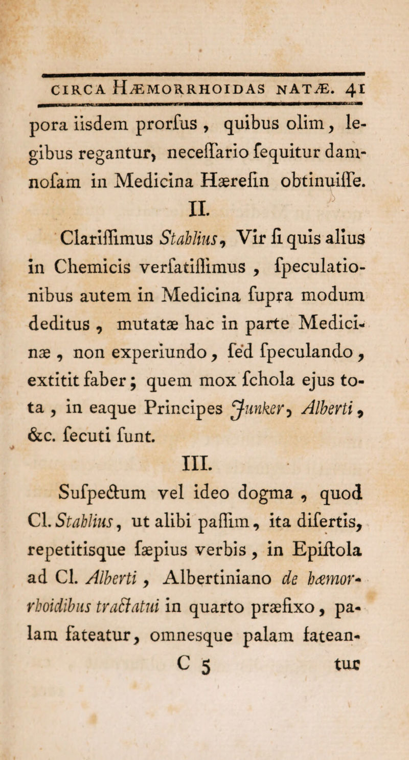 — ll I IIT ■ t 11 1 ■■I— — lUf—i t ■ 1 * T pora iisdem, prorfus , quibus olim, le¬ gibus regantur, neceffario fequitur dam- nofam in Medicina Haerefin obtinuiffe. II Clariffimus Stablins, Vir H quis alius in Chemicis verfatiflimus , fpeculatio- nibus autem in Medicina fupra modum deditus , mutatae hac in parte Medici¬ nae , non experiundo, fed fpeculando , extitit faber; quem mox fchola ejus to¬ ta , in eaque Principes ^funker, Alberti, &c. fecuti funt. III. Sufpe&um vel ideo dogma , quod Cl. Stablins, ut alibi paflim, ita difertis, repetitisque faepius verbis, in Epiilola ad Cl. Alberti, Albertiniano de bamor- rboidibus truci ut ni in quarto praefixo, pa¬ lam fateatur, omnesque palam fatean- C 5 tur