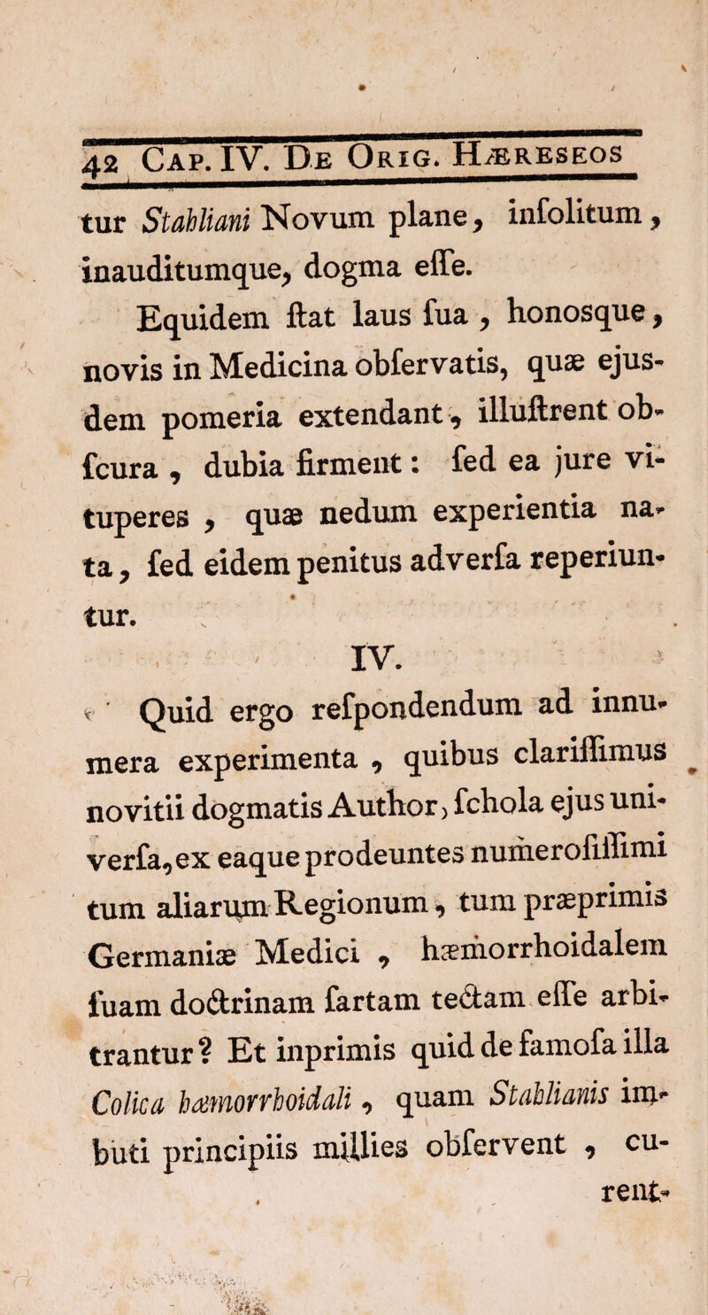 / 42 Cap. IV. De Orig. KLereseos tur Stahliani Novum, plane, infolitum, inauditumque, dogma effe. Equidem ftat laus fua > honosque, novis in Medicina obfervatis, quae ejus¬ dem pomeria extendant, illuftrent ob- fcura , dubia firment: fed ea jure vi¬ tuperes , quae nedum experientia na- ta, fed eidem penitus adverfa reperiun- tur. IV. * Quid ergo refpondendum ad innu- mera experimenta , quibus clariflimus no vitii dogmatis Author) fchola ejus uni- verfa0ex eaque prodeuntes numeroliffimi tum aliarum Regionum tum prasprimia Germaniae Medici , haemorrfioidalem luam do&rinam fartam te&am effe arbi* trantur ? Et inprimis quid de famofa illa Colica Jmnorrhoidali, quam Stablianis im¬ buti principiis millies obfervent 9 cu¬ rent-