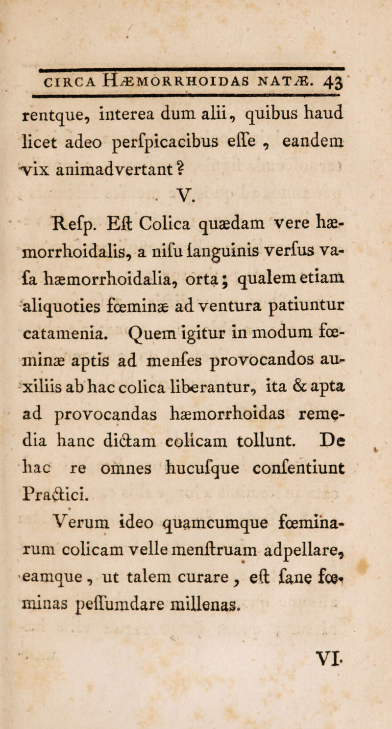 rentque, interea dum alii, quibus haud licet adeo perfpicacibus eile , eandem *vix animadvertant ? ' . V. Refp. Eft Colica quaedam vere hae- morrhoidalis, a nifu languinis verfus va- fa haemorrhoidalia, orta ; qualem etiam aliquoties fceminae ad ventura patiuntur catamenia. Quem igitur in modum fce¬ minae aptis ad menfes provocandos au¬ xiliis ab hac colica liberantur, ita & apta ad provocandas haemorrhoidas reme¬ dia hanc didam colicam tollunt. De hac re omnes hucufque confentiunt Pradici. Verum ideo quamcumque fcemiha- rum colicam velle menftruam adpellare, eamque, ut talem curare, eft fane fce^ minas pellumdare millenas. VI-