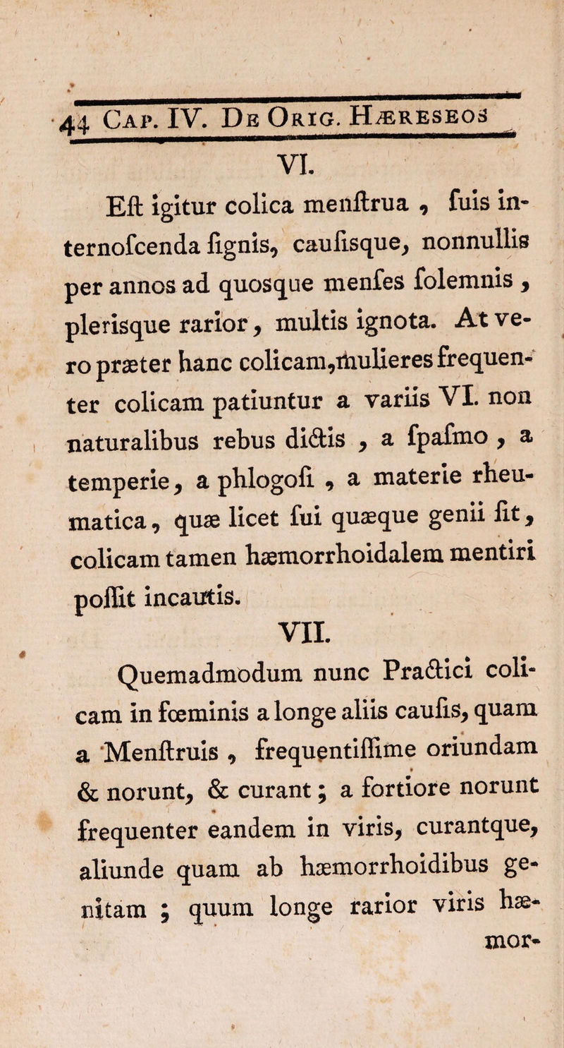VI. Eft igitur colica menftrua , fuis in- ternofcenda lignis, caulisque, nonnullis per annos ad quosque menfes folemnis , ple risque rarior, multis ignota. At ve¬ ro praeter hanc colicam,mulieres frequen¬ ter colicam patiuntur a variis VI. non naturalibus rebus didis , a fpafmo , a temperie, a phlogofi. , 3- materie rheu¬ matica , quae licet fui quaeque genii Iit, colicam tamen haemorrhoidalem mentiri poflit incautis. VII. Quemadmodum nunc Pra&ici coli¬ cam in fceminis a longe aliis caulis, quam a Menftruis , frequentiflime oriundam » & norunt, & curant; a fortiore norunt frequenter eandem in viris, curantque, aliunde quam ab haemorrhoidibus ge¬ nitam ; quum longe rarior viris hae-