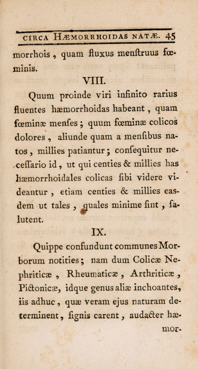 morrhois , quam fluxus menftruus fce- minis. • * VIII. Quum proinde viri infinito rarius fluentes haemorrhoidas habeant, quam fceminae menfes ; quum foeminae colicos dolores , aliunde quam a menfibus na¬ tos , millies patiantur ; confequitur ne- ceflario id, ut qui centies & millies has haemorrhoidales colicas fibi videre vi¬ deantur , etiam centies & millies eas¬ dem ut tales , quales minime flnt , fa- lutent. IX. Quippe confundunt communesMor- borum notities; nam dum Colicae Ne¬ phriticae , Rheumaticae, Arthriticae , Pi&onicae, idque genus aliae inchoantes, iis adhuc, quae veram ejus naturam de¬ terminent , flgnis carent, audadter hae-