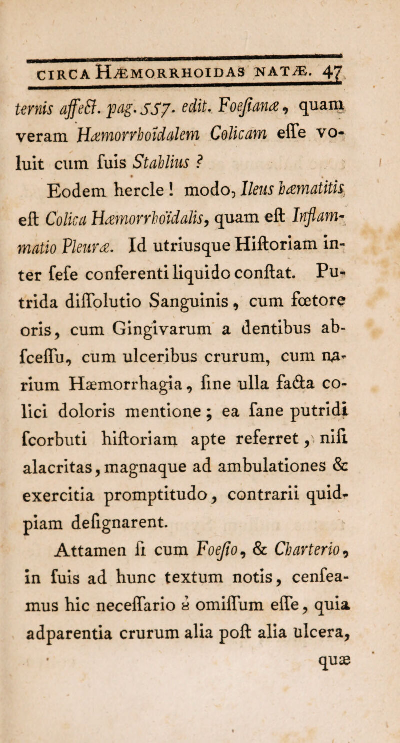 ternis affeft. pag. 5S7- edit. Foejiana, quam veram Hcemorrhoidalem Colicam effe vo¬ luit cum fuis Stablius ? • • Eodem hercle ! modo, Ileus bamatitis. eft Colica Hamorrboidalis, quam eft Inflam¬ matio Pleura. Id utriusque Hiftoriam in¬ ter fefe conferenti liquido conflat. Pu¬ trida diffolutio Sanguinis, cum fcetore oris, cum Gingivarum a dentibus ab- fceffu, cum ulceribus crurum, cum na¬ rium Haemorrhagia, fme ulla fa<fta co¬ lici doloris mentione; ea fane putridi fcorbuti hiftoriam apte referret, niil alacritas,magnaque ad ambulationes & exercitia promptitudo, contrarii quid- piam deilgnarent. Attamen fi cum Foejio, & Charterio, in fuis ad hunc textum notis, cenfea- mus hic neceflario a omiffum efle, quia adparentia crurum alia poft alia ulcera, quae