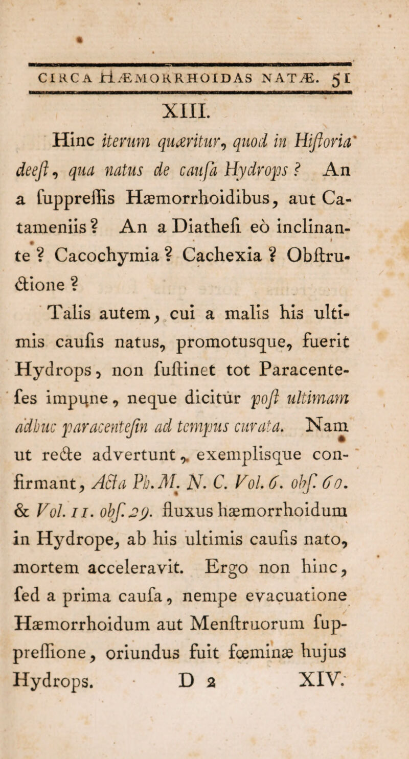 XIII. Hinc iterum queritur, quod in Hiftoria' deefi, qua natus de caufa Hydrops ? An a fuppreilis Hcemorrhoidibus, aut Ca- tameniis ? An a Diathefi eo inclinan- • ^ * te ? Cacochymia ? Cachexia ? Obftru- dtione ? Talis autem, cui a malis his ulti¬ mis caufis natus, promotusque, fuerit Hydrops , non fuftinet tot Paracente- fes impune, neque dicitur poft ultimam adhuc paracentejin ad tempus curata. Nam ut re&e advertunt,. exemplisque con¬ firmant, ASia Pb.M. N• C. Vol. 6. obf 60. & Vol. ii. obf.jey. fluxus haemorrhoidum in Hydrope, ab his ultimis caufis nato, mortem acceleravit. Ergo non hinc, fed a prima caufa, nempe evacuatione Haemorrhoidum aut Menftruorum fup- preflione, oriundus fuit foeminae hujus