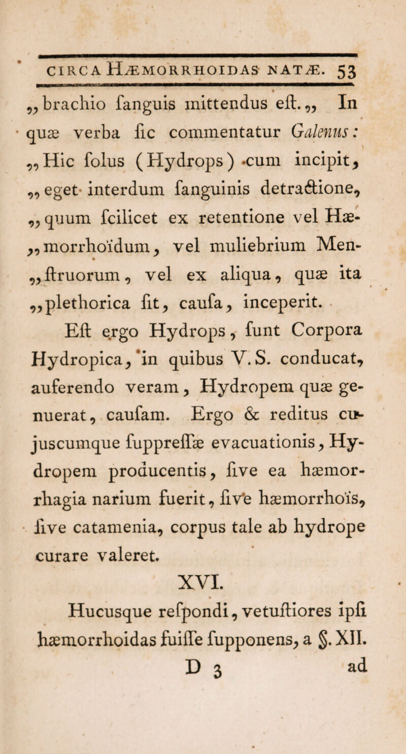 ^brachio fanguis mittendus eft.„ In quae verba fic commentatur Galenus: \ „Hic folus (Hydrops) -cum incipit> „ eget interdum fanguinis detraftione9 „ quum fcilicet ex retentione vel Hae- „ morrhoidum y vel muliebrium Men- ,,ftruorum, vel ex aliqua, quae ita ,,plethorica fit, caufa, inceperit. Eft ergo Hydrops, funt Corpora Hydropica,'in quibus V. S. conducat, auferendo veram, Hydropem quae ge¬ nuerat, caufam. Ergo & reditus cu>- juscumque fuppreflae evacuationis, Hy¬ dropem producentis, ftve ea haemor¬ rhagia narium fuerit, fiv'e haemorrhois, five catamenia, corpus tale ab hydrope curare valeret. XVI. Hucusque refpondi, vetuftiores ipli haemorrhoidas fuifte fupponens, a §. XII. D 3 ad