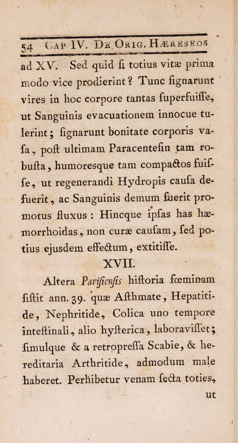 ad XV. Sed quid fi totius vitae prima modo vice prodierint ? Tunc fignarunt vires in hoc corpore tantas fuperfuiffe, ut Sanguinis evacuationem innocue tu¬ lerint ; fignarunt bonitate corporis va- fa , poft ultimam Paracentefin tam ro- bufta , humoresque tam compa&os fuif- fe, ut regenerandi Hydropis caufa de¬ fuerit , ac Sanguinis demum fuerit pro¬ motus fluxus : Hincque ipfas has has- v morrhoidas, non curae caufam, fed po¬ tius ejusdem effe&um , extitiffe. XVII. Altera Vmfienfis hiftoria foeminam fiftit ann. 39. quae Afthmate, Hepatiti¬ de y Nephritide, Colica uno tempore inteftinali, alio hyfterica, laboraviffet; fimulque & a retropreffa Scabie, & he¬ reditaria Arthritide, admodum male haberet. Perhibetur venam fe£ta toties. ut