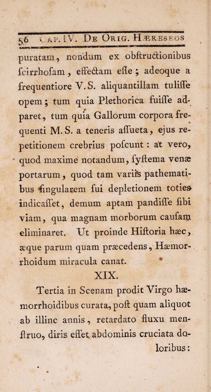 puratam, nondum ex obftru&ionibus fcirrhofam, effe&am efle ; adeoque a frequentiore V. S. aliquantillam tulilTe opem; tum quia Plethorica fuilTe ad- paret, tum quia Gallorum corpora fre¬ quenti M. S. a teneris aflueta, ejus re¬ petitionem crebrius pofcunt: at vero, quod maxime notandum, fyftema venae portarum, quod tam variis pathemati- bus Angularem fui depletionem toties indicaffet, demum aptam pandiffe ftbi viam, qua magnam morborum caufanj. eliminaret. Ut proinde Hiftoria haec, aeque parum quam praecedens, Haemor- rhoidum miracula canat. XIX. Tertia in Scenam prodit Virgo hae- morrhoidibus curata, poft quam aliquot ab illinc annis, retardato fluxu men- flruo, diris effet. abdominis cruciata do¬ loribus :